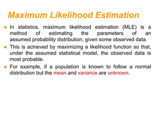 Maximum Likelihood Estimation
 In statistics, maximum likelihood estimation (MLE) is a
method of estimating the parameters of an
assumed probability distribution, given some observed data.
 This is achieved by maximizing a likelihood function so that,
under the assumed statistical model, the observed data is
most probable.
 For example, if a population is known to follow a normal
distribution but the mean and variance are unknown.
 