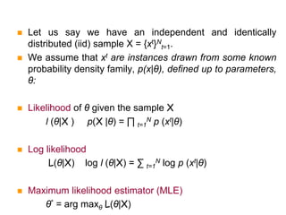  Let us say we have an independent and identically
distributed (iid) sample X = {xt}N
t=1.
 We assume that xt are instances drawn from some known
probability density family, p(x|θ), defined up to parameters,
θ:
 Likelihood of θ given the sample X
l (θ|X ) p(X |θ) = ∏ t=1
N p (xt|θ)
 Log likelihood
L(θ|X) log l (θ|X) = ∑ t=1
N log p (xt|θ)
 Maximum likelihood estimator (MLE)
θ* = arg maxθ L(θ|X)
 