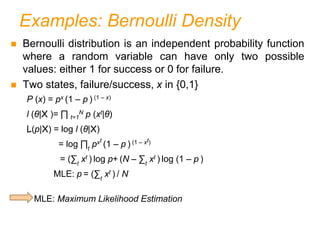 Examples: Bernoulli Density
 Bernoulli distribution is an independent probability function
where a random variable can have only two possible
values: either 1 for success or 0 for failure.
 Two states, failure/success, x in {0,1}
P (x) = px (1 – p ) (1 – x)
l (θ|X )= ∏ t=1
N p (xt|θ)
L(p|X) = log l (θ|X)
= log ∏t
pxt
(1 – p ) (1 – xt)
= (∑t
xt ) log p+ (N – ∑t
xt ) log (1 – p )
MLE: p = (∑t
xt ) / N
MLE: Maximum Likelihood Estimation
 