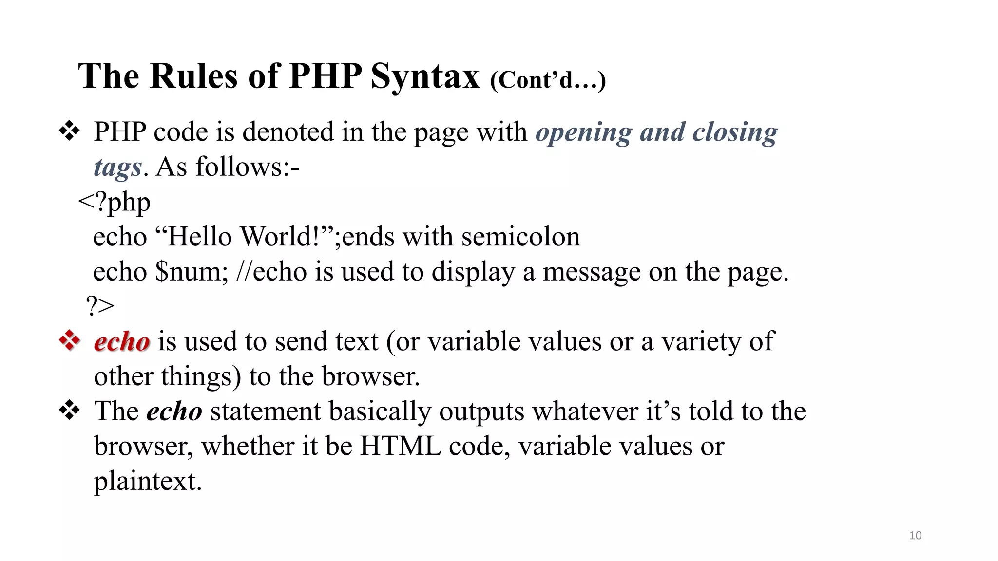  PHP code is denoted in the page with opening and closing
tags. As follows:-
<?php
echo “Hello World!”;ends with semicolon
echo $num; //echo is used to display a message on the page.
?>
 echo is used to send text (or variable values or a variety of
other things) to the browser.
 The echo statement basically outputs whatever it’s told to the
browser, whether it be HTML code, variable values or
plaintext.
10
The Rules of PHP Syntax (Cont’d…)
 