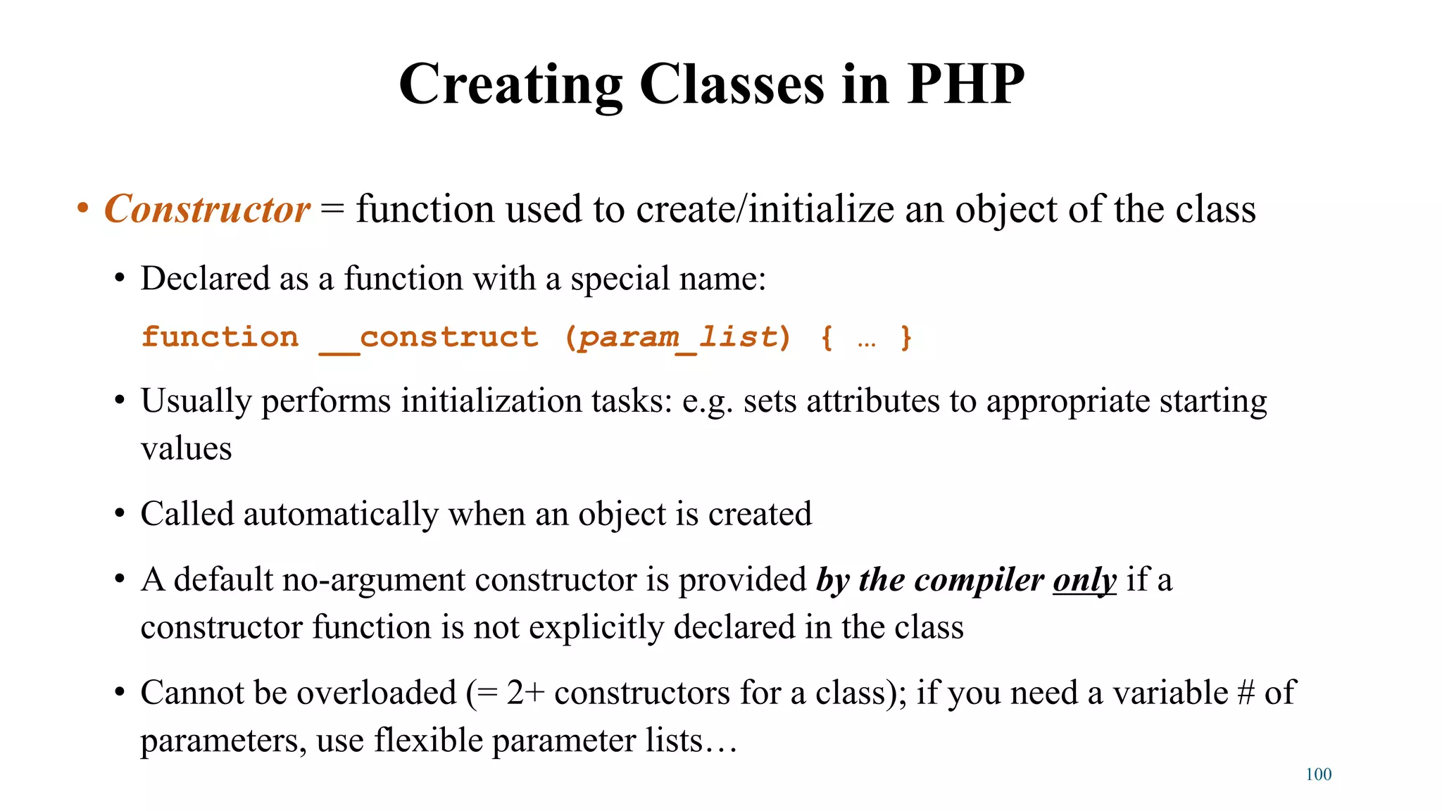 • Constructor = function used to create/initialize an object of the class
• Declared as a function with a special name:
function __construct (param_list) { … }
• Usually performs initialization tasks: e.g. sets attributes to appropriate starting
values
• Called automatically when an object is created
• A default no-argument constructor is provided by the compiler only if a
constructor function is not explicitly declared in the class
• Cannot be overloaded (= 2+ constructors for a class); if you need a variable # of
parameters, use flexible parameter lists…
Creating Classes in PHP
100
 