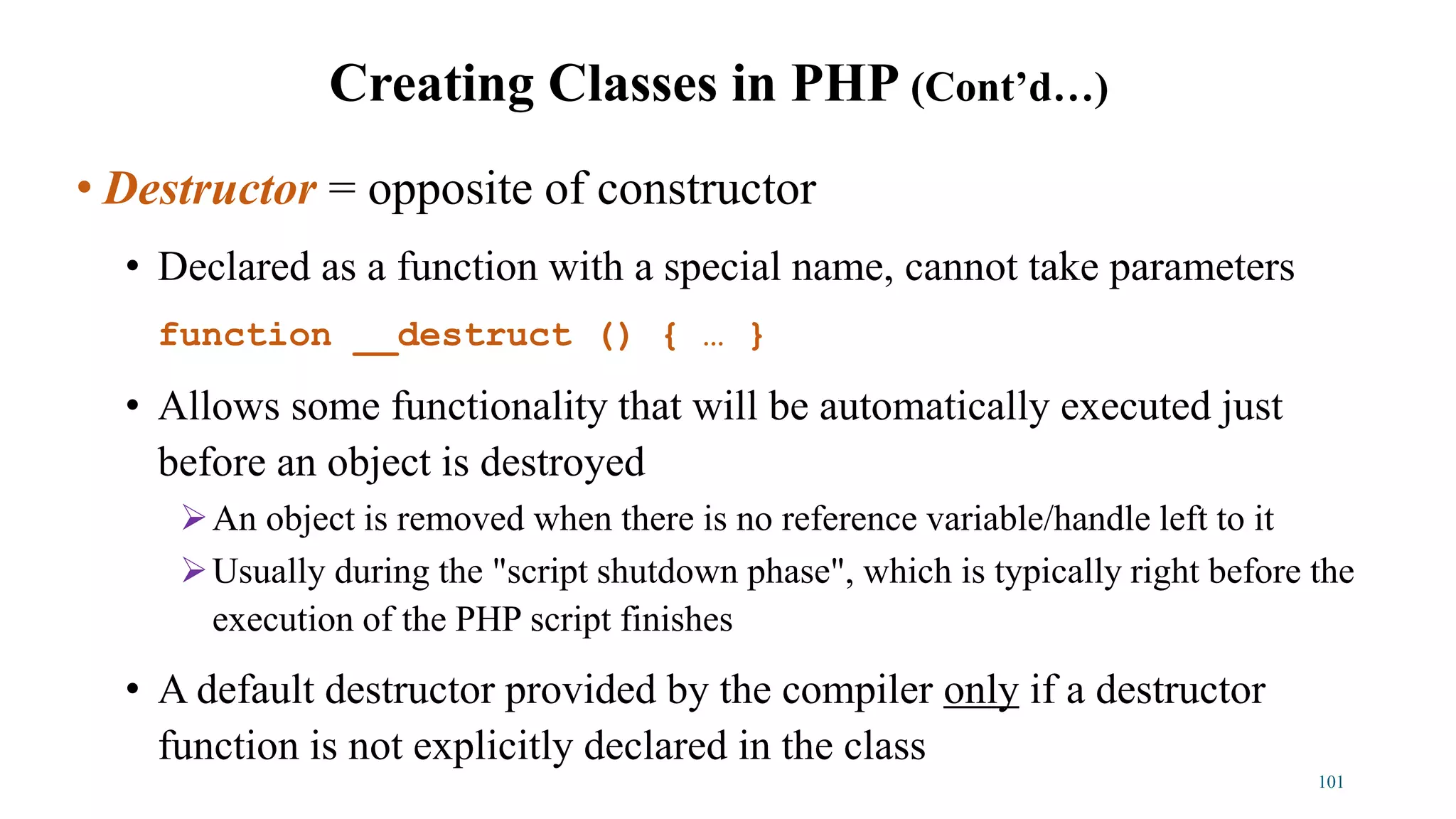 • Destructor = opposite of constructor
• Declared as a function with a special name, cannot take parameters
function __destruct () { … }
• Allows some functionality that will be automatically executed just
before an object is destroyed
An object is removed when there is no reference variable/handle left to it
Usually during the "script shutdown phase", which is typically right before the
execution of the PHP script finishes
• A default destructor provided by the compiler only if a destructor
function is not explicitly declared in the class
101
Creating Classes in PHP (Cont’d…)
 