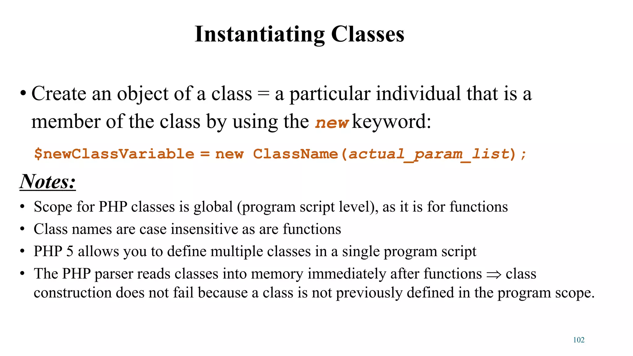 • Create an object of a class = a particular individual that is a
member of the class by using the new keyword:
$newClassVariable = new ClassName(actual_param_list);
Notes:
• Scope for PHP classes is global (program script level), as it is for functions
• Class names are case insensitive as are functions
• PHP 5 allows you to define multiple classes in a single program script
• The PHP parser reads classes into memory immediately after functions  class
construction does not fail because a class is not previously defined in the program scope.
Instantiating Classes
102
 