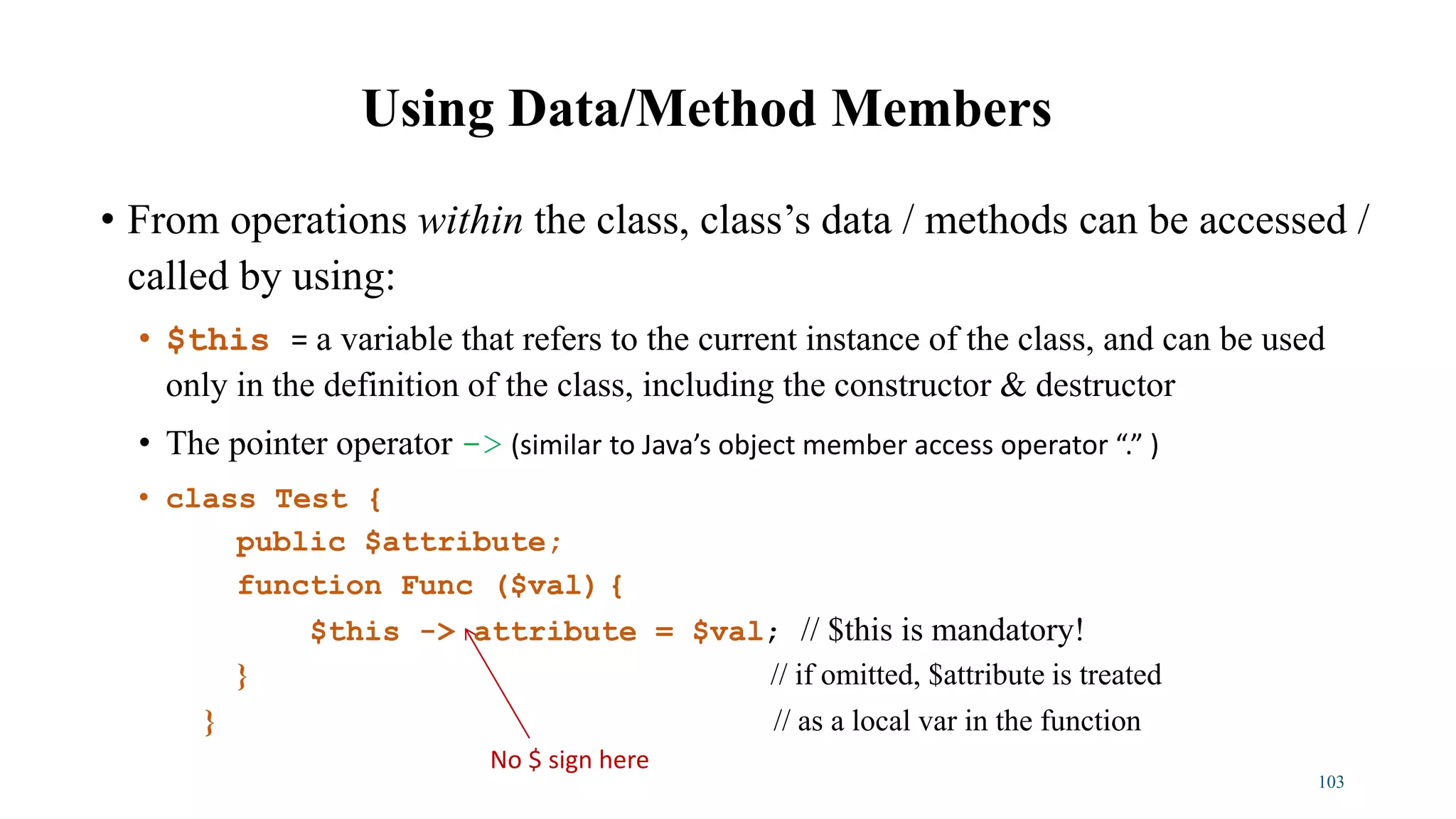 • From operations within the class, class’s data / methods can be accessed /
called by using:
• $this = a variable that refers to the current instance of the class, and can be used
only in the definition of the class, including the constructor & destructor
• The pointer operator -> (similar to Java’s object member access operator “.” )
• class Test {
public $attribute;
function Func ($val) {
$this -> attribute = $val; // $this is mandatory!
} // if omitted, $attribute is treated
} // as a local var in the function
Using Data/Method Members
103
No $ sign here
 