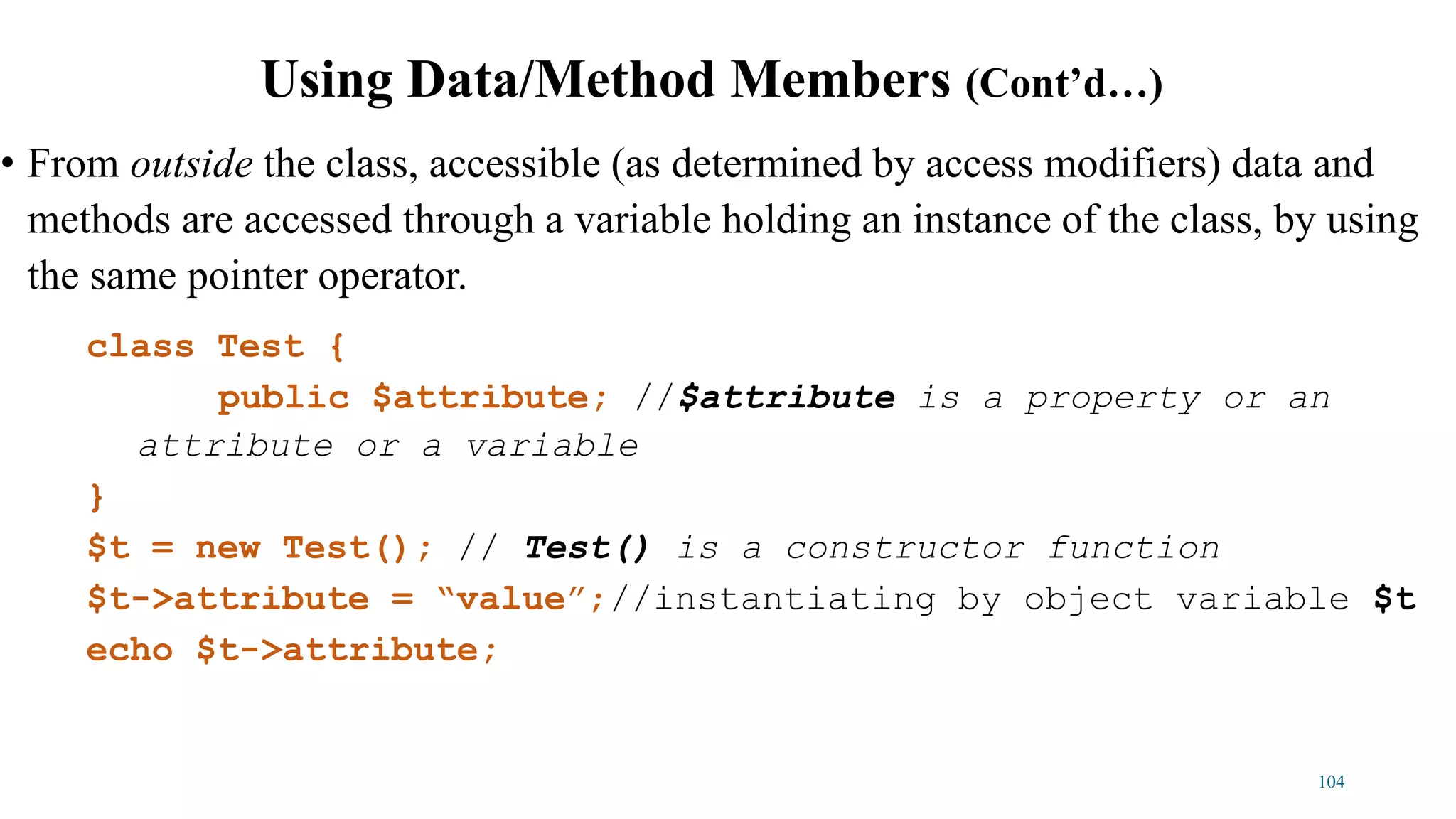• From outside the class, accessible (as determined by access modifiers) data and
methods are accessed through a variable holding an instance of the class, by using
the same pointer operator.
class Test {
public $attribute; //$attribute is a property or an
attribute or a variable
}
$t = new Test(); // Test() is a constructor function
$t->attribute = “value”;//instantiating by object variable $t
echo $t->attribute;
104
Using Data/Method Members (Cont’d…)
 