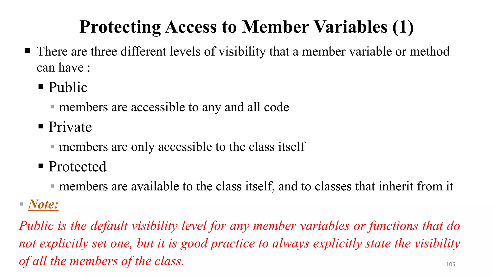 Protecting Access to Member Variables (1)
 There are three different levels of visibility that a member variable or method
can have :
 Public
▪ members are accessible to any and all code
 Private
▪ members are only accessible to the class itself
 Protected
▪ members are available to the class itself, and to classes that inherit from it
▪ Note:
Public is the default visibility level for any member variables or functions that do
not explicitly set one, but it is good practice to always explicitly state the visibility
of all the members of the class. 105
 