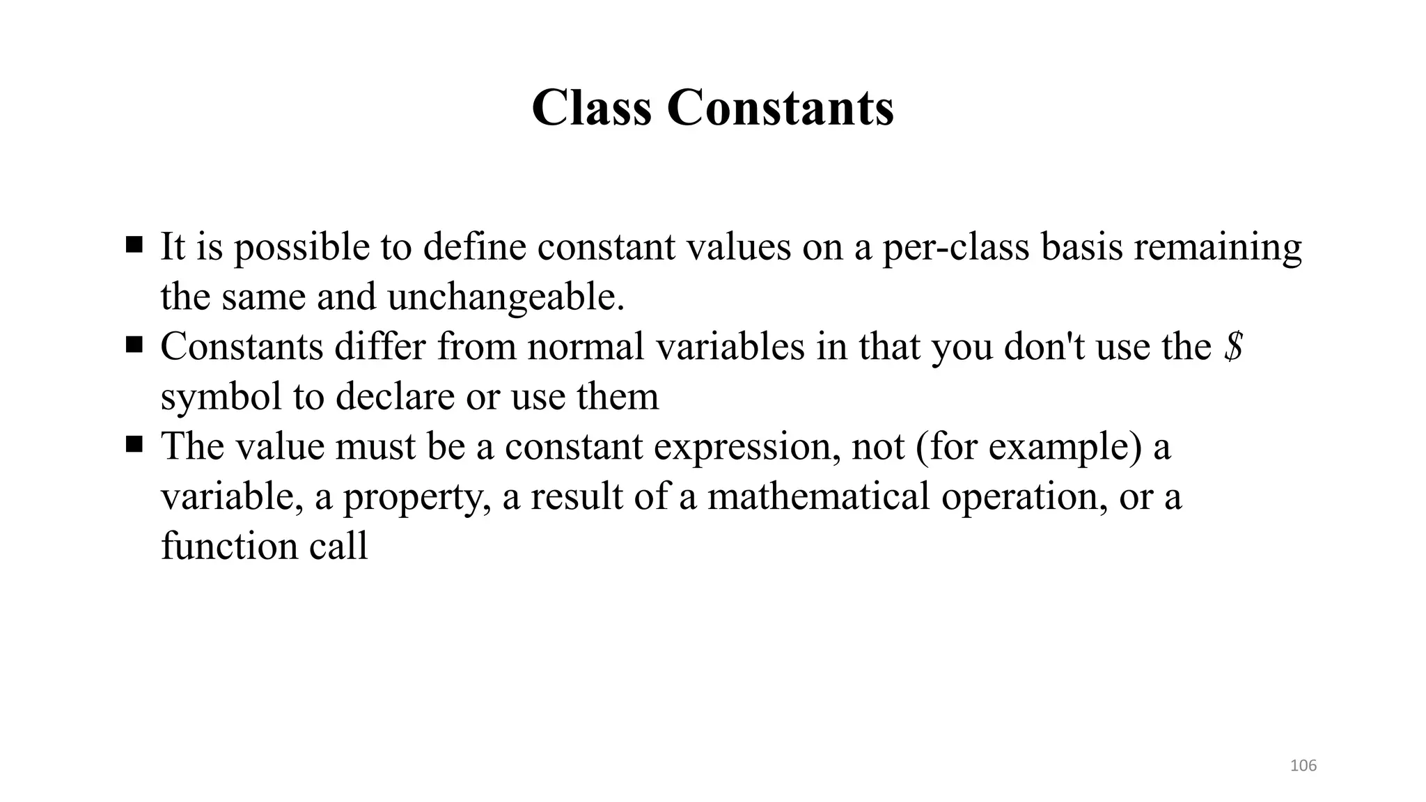 Class Constants
 It is possible to define constant values on a per-class basis remaining
the same and unchangeable.
 Constants differ from normal variables in that you don't use the $
symbol to declare or use them
 The value must be a constant expression, not (for example) a
variable, a property, a result of a mathematical operation, or a
function call
106
 