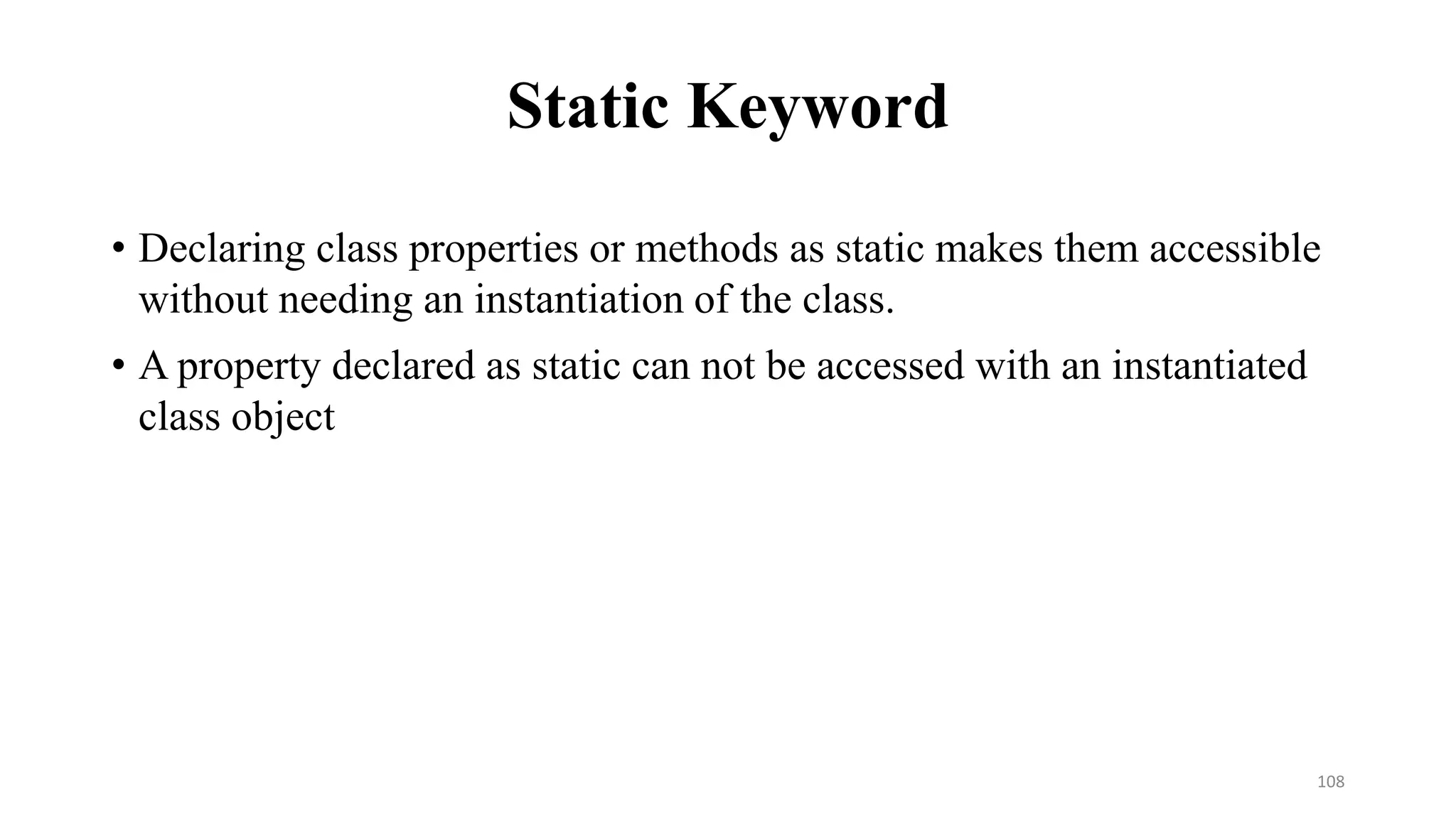Static Keyword
• Declaring class properties or methods as static makes them accessible
without needing an instantiation of the class.
• A property declared as static can not be accessed with an instantiated
class object
108
 