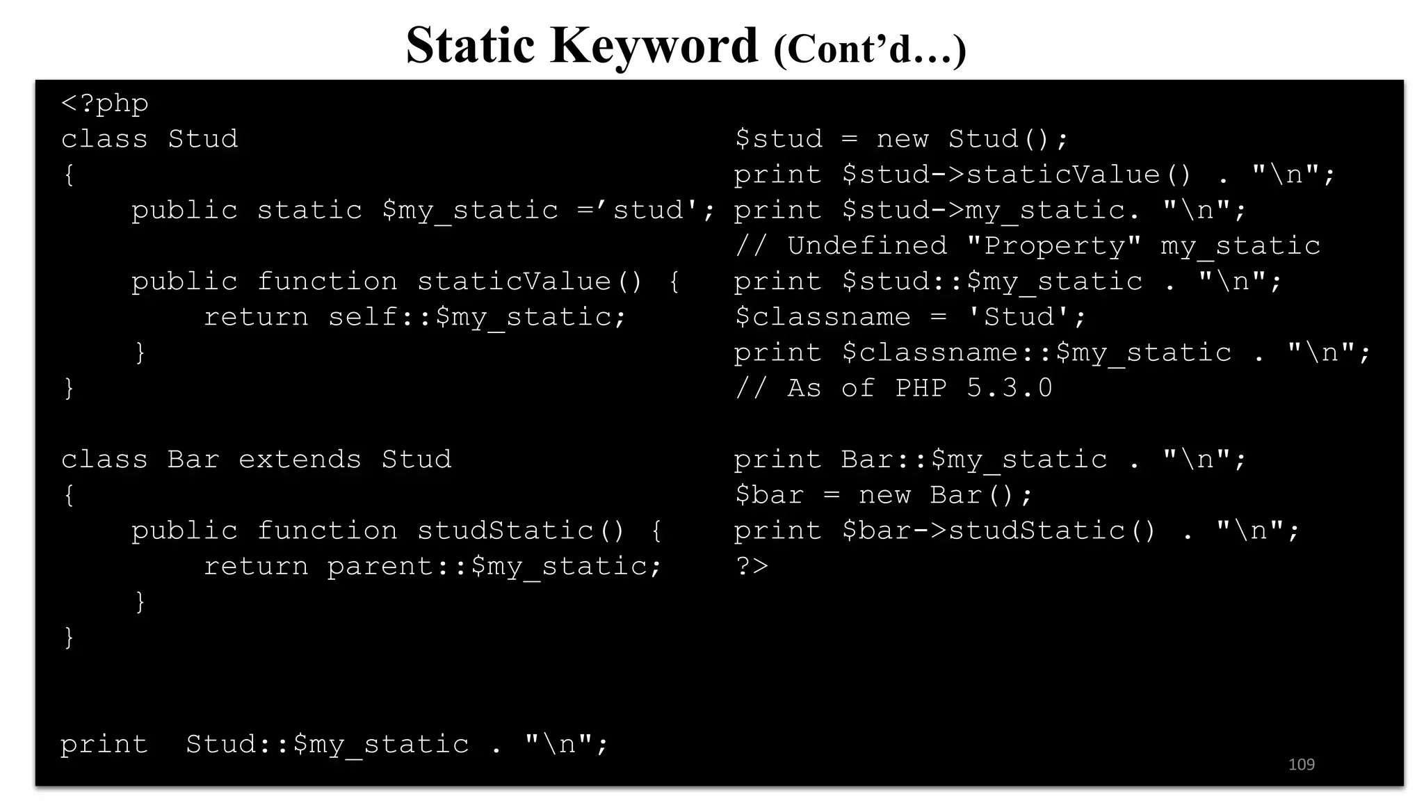 <?php
class Stud
{
public static $my_static =’stud';
public function staticValue() {
return self::$my_static;
}
}
class Bar extends Stud
{
public function studStatic() {
return parent::$my_static;
}
}
print Stud::$my_static . "n";
$stud = new Stud();
print $stud->staticValue() . "n";
print $stud->my_static. "n";
// Undefined "Property" my_static
print $stud::$my_static . "n";
$classname = 'Stud';
print $classname::$my_static . "n";
// As of PHP 5.3.0
print Bar::$my_static . "n";
$bar = new Bar();
print $bar->studStatic() . "n";
?>
Static Keyword (Cont’d…)
109
 