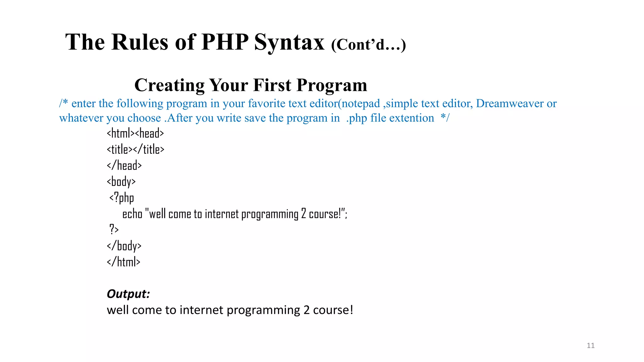 Creating Your First Program
/* enter the following program in your favorite text editor(notepad ,simple text editor, Dreamweaver or
whatever you choose .After you write save the program in .php file extention */
<html><head>
<title></title>
</head>
<body>
<?php
echo "well come to internet programming 2 course!”;
?>
</body>
</html>
Output:
well come to internet programming 2 course!
11
The Rules of PHP Syntax (Cont’d…)
 