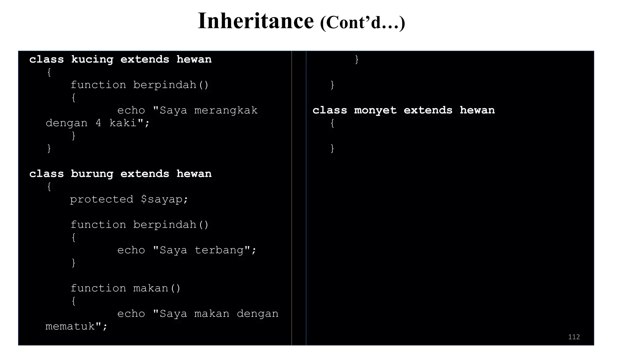 class kucing extends hewan
{
function berpindah()
{
echo "Saya merangkak
dengan 4 kaki";
}
}
class burung extends hewan
{
protected $sayap;
function berpindah()
{
echo "Saya terbang";
}
function makan()
{
echo "Saya makan dengan
mematuk";
}
}
class monyet extends hewan
{
}
Inheritance (Cont’d…)
112
 