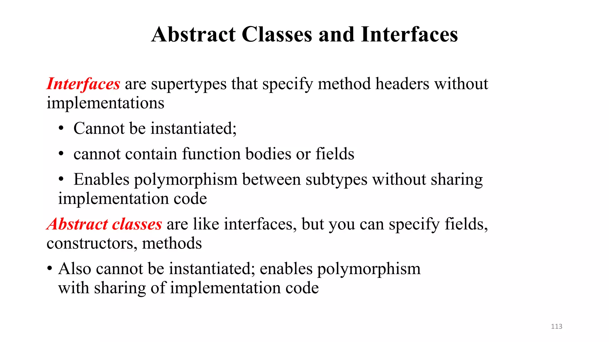 Abstract Classes and Interfaces
Interfaces are supertypes that specify method headers without
implementations
• Cannot be instantiated;
• cannot contain function bodies or fields
• Enables polymorphism between subtypes without sharing
implementation code
Abstract classes are like interfaces, but you can specify fields,
constructors, methods
• Also cannot be instantiated; enables polymorphism
with sharing of implementation code
113
 