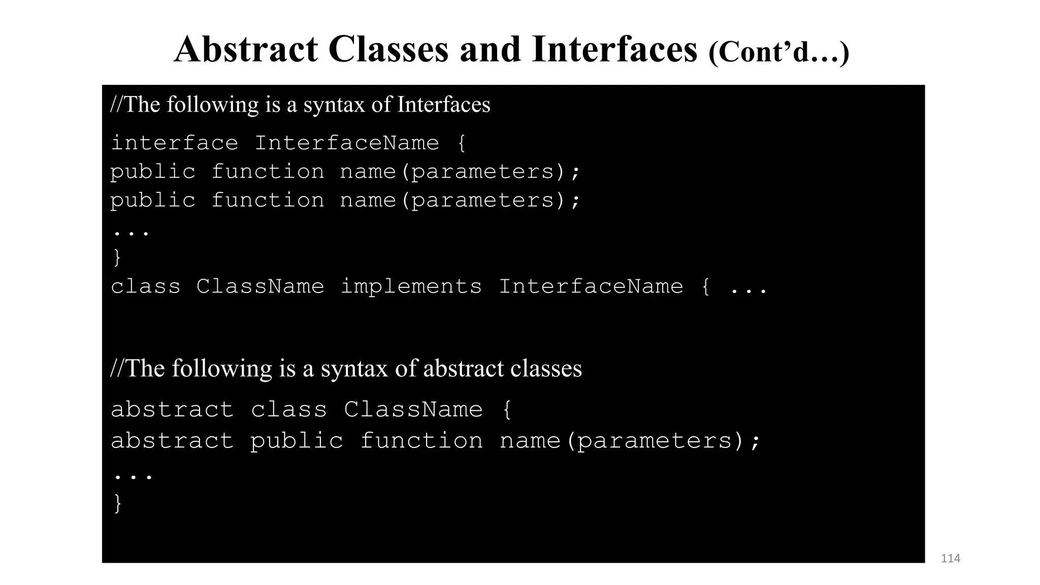 //The following is a syntax of abstract classes
abstract class ClassName {
abstract public function name(parameters);
...
}
Abstract Classes and Interfaces (Cont’d…)
//The following is a syntax of Interfaces
interface InterfaceName {
public function name(parameters);
public function name(parameters);
...
}
class ClassName implements InterfaceName { ...
114
 