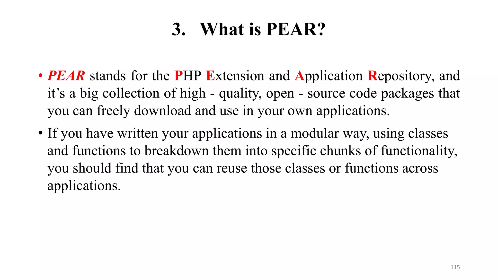 3. What is PEAR?
• PEAR stands for the PHP Extension and Application Repository, and
it’s a big collection of high - quality, open - source code packages that
you can freely download and use in your own applications.
• If you have written your applications in a modular way, using classes
and functions to breakdown them into specific chunks of functionality,
you should find that you can reuse those classes or functions across
applications.
115
 
