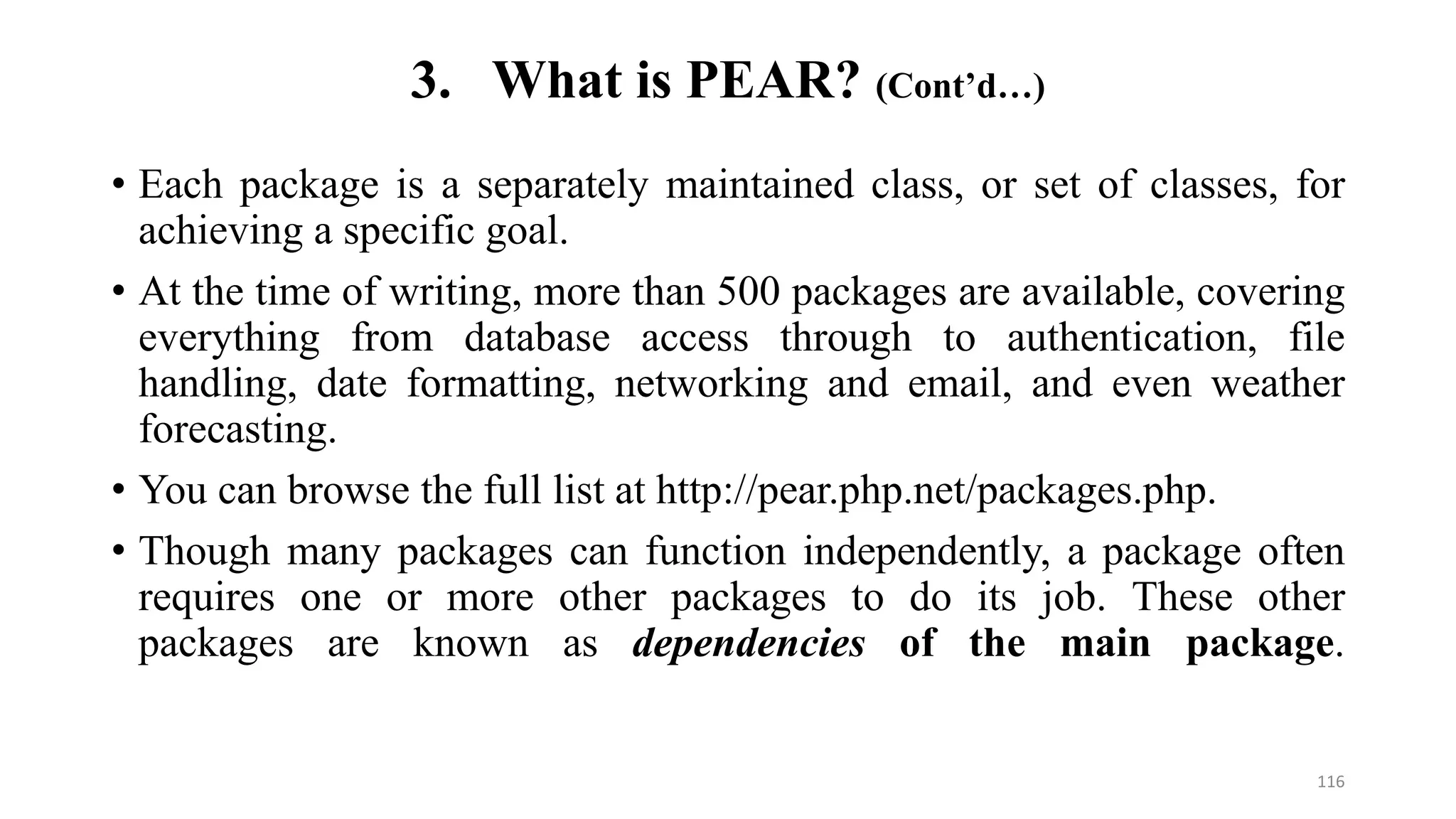 • Each package is a separately maintained class, or set of classes, for
achieving a specific goal.
• At the time of writing, more than 500 packages are available, covering
everything from database access through to authentication, file
handling, date formatting, networking and email, and even weather
forecasting.
• You can browse the full list at http://pear.php.net/packages.php.
• Though many packages can function independently, a package often
requires one or more other packages to do its job. These other
packages are known as dependencies of the main package.
3. What is PEAR? (Cont’d…)
116
 