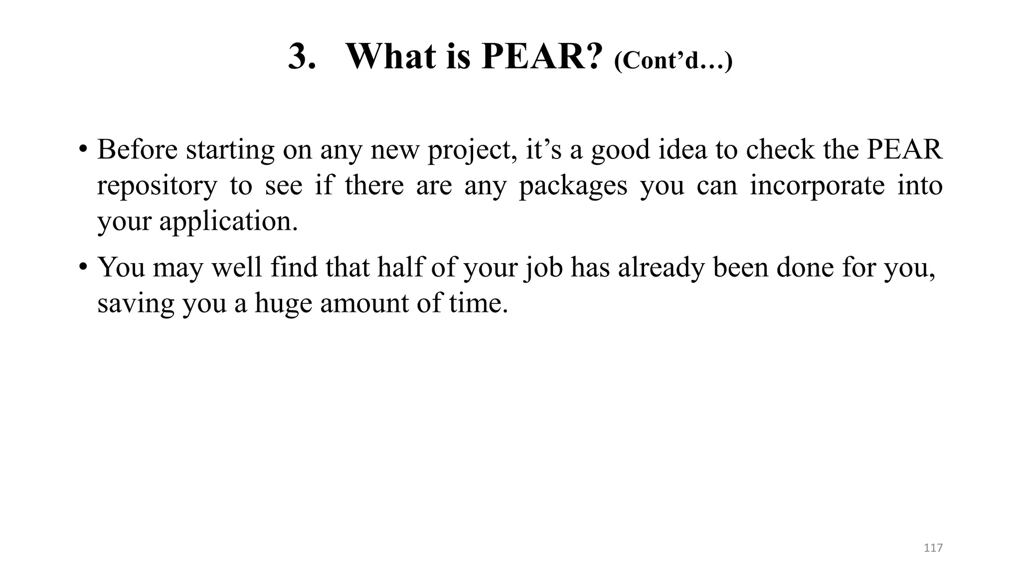 • Before starting on any new project, it’s a good idea to check the PEAR
repository to see if there are any packages you can incorporate into
your application.
• You may well find that half of your job has already been done for you,
saving you a huge amount of time.
3. What is PEAR? (Cont’d…)
117
 