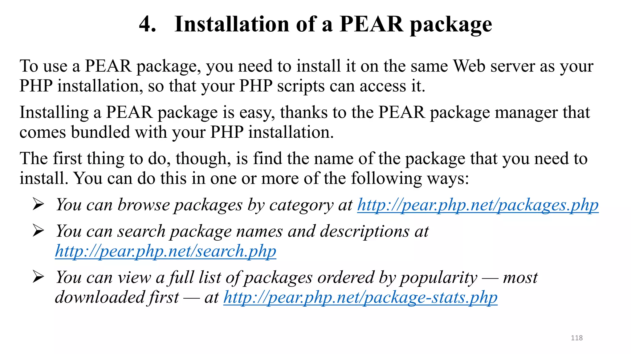 4. Installation of a PEAR package
To use a PEAR package, you need to install it on the same Web server as your
PHP installation, so that your PHP scripts can access it.
Installing a PEAR package is easy, thanks to the PEAR package manager that
comes bundled with your PHP installation.
The first thing to do, though, is find the name of the package that you need to
install. You can do this in one or more of the following ways:
 You can browse packages by category at http://pear.php.net/packages.php
 You can search package names and descriptions at
http://pear.php.net/search.php
 You can view a full list of packages ordered by popularity — most
downloaded first — at http://pear.php.net/package-stats.php
118
 