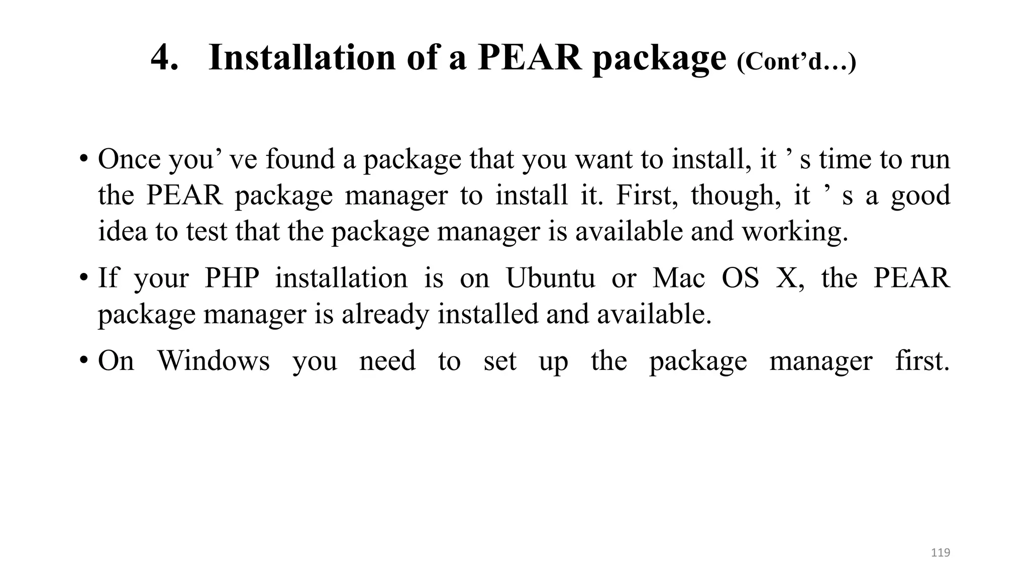 • Once you’ ve found a package that you want to install, it ’ s time to run
the PEAR package manager to install it. First, though, it ’ s a good
idea to test that the package manager is available and working.
• If your PHP installation is on Ubuntu or Mac OS X, the PEAR
package manager is already installed and available.
• On Windows you need to set up the package manager first.
4. Installation of a PEAR package (Cont’d…)
119
 