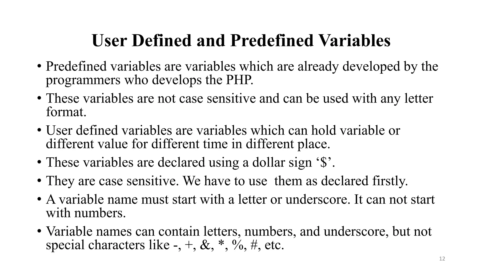 User Defined and Predefined Variables
• Predefined variables are variables which are already developed by the
programmers who develops the PHP.
• These variables are not case sensitive and can be used with any letter
format.
• User defined variables are variables which can hold variable or
different value for different time in different place.
• These variables are declared using a dollar sign ‘$’.
• They are case sensitive. We have to use them as declared firstly.
• A variable name must start with a letter or underscore. It can not start
with numbers.
• Variable names can contain letters, numbers, and underscore, but not
special characters like -, +, &, *, %, #, etc.
12
 