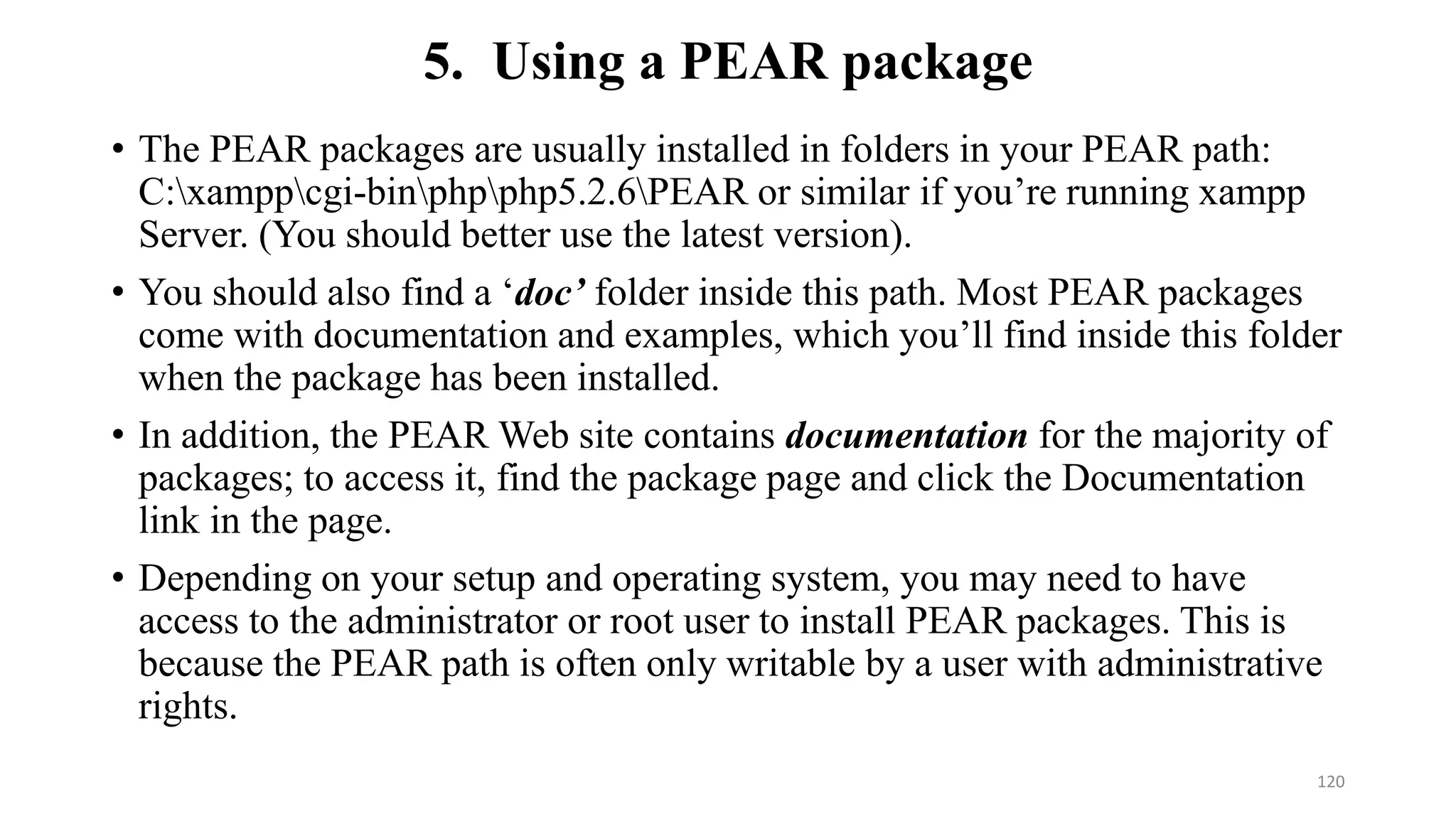 5. Using a PEAR package
• The PEAR packages are usually installed in folders in your PEAR path:
C:xamppcgi-binphpphp5.2.6PEAR or similar if you’re running xampp
Server. (You should better use the latest version).
• You should also find a ‘doc’ folder inside this path. Most PEAR packages
come with documentation and examples, which you’ll find inside this folder
when the package has been installed.
• In addition, the PEAR Web site contains documentation for the majority of
packages; to access it, find the package page and click the Documentation
link in the page.
• Depending on your setup and operating system, you may need to have
access to the administrator or root user to install PEAR packages. This is
because the PEAR path is often only writable by a user with administrative
rights.
120
 