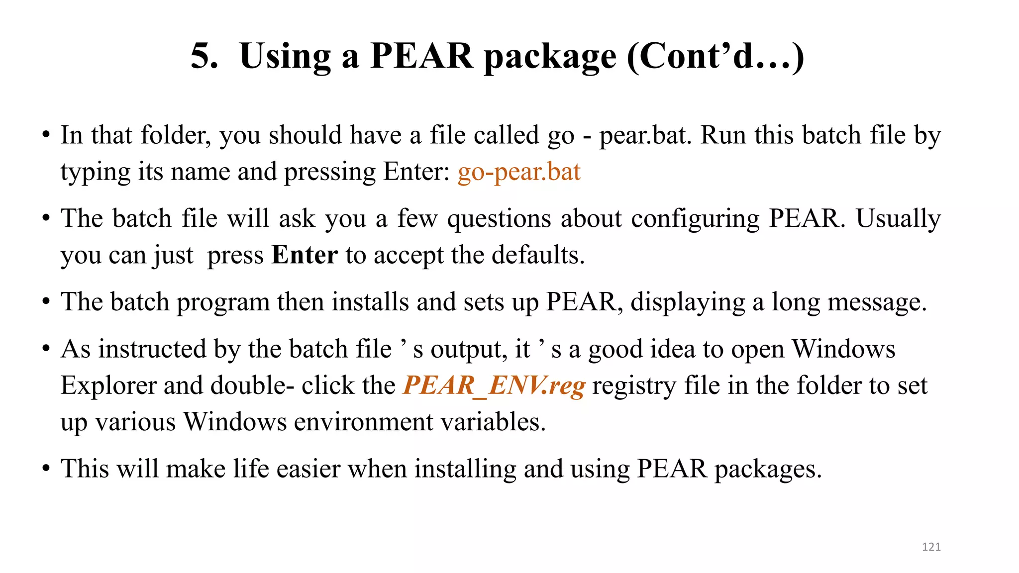 • In that folder, you should have a file called go - pear.bat. Run this batch file by
typing its name and pressing Enter: go-pear.bat
• The batch file will ask you a few questions about configuring PEAR. Usually
you can just press Enter to accept the defaults.
• The batch program then installs and sets up PEAR, displaying a long message.
• As instructed by the batch file ’ s output, it ’ s a good idea to open Windows
Explorer and double- click the PEAR_ENV.reg registry file in the folder to set
up various Windows environment variables.
• This will make life easier when installing and using PEAR packages.
5. Using a PEAR package (Cont’d…)
121
 