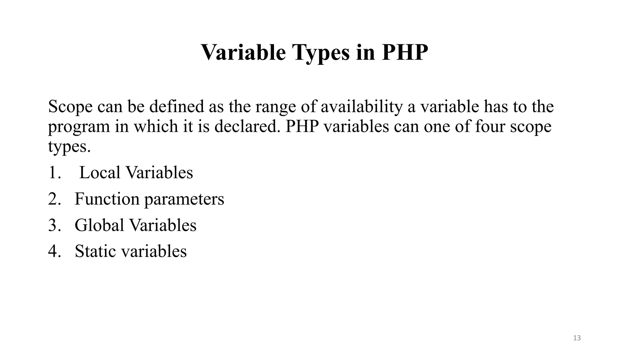 Variable Types in PHP
Scope can be defined as the range of availability a variable has to the
program in which it is declared. PHP variables can one of four scope
types.
1. Local Variables
2. Function parameters
3. Global Variables
4. Static variables
13
 