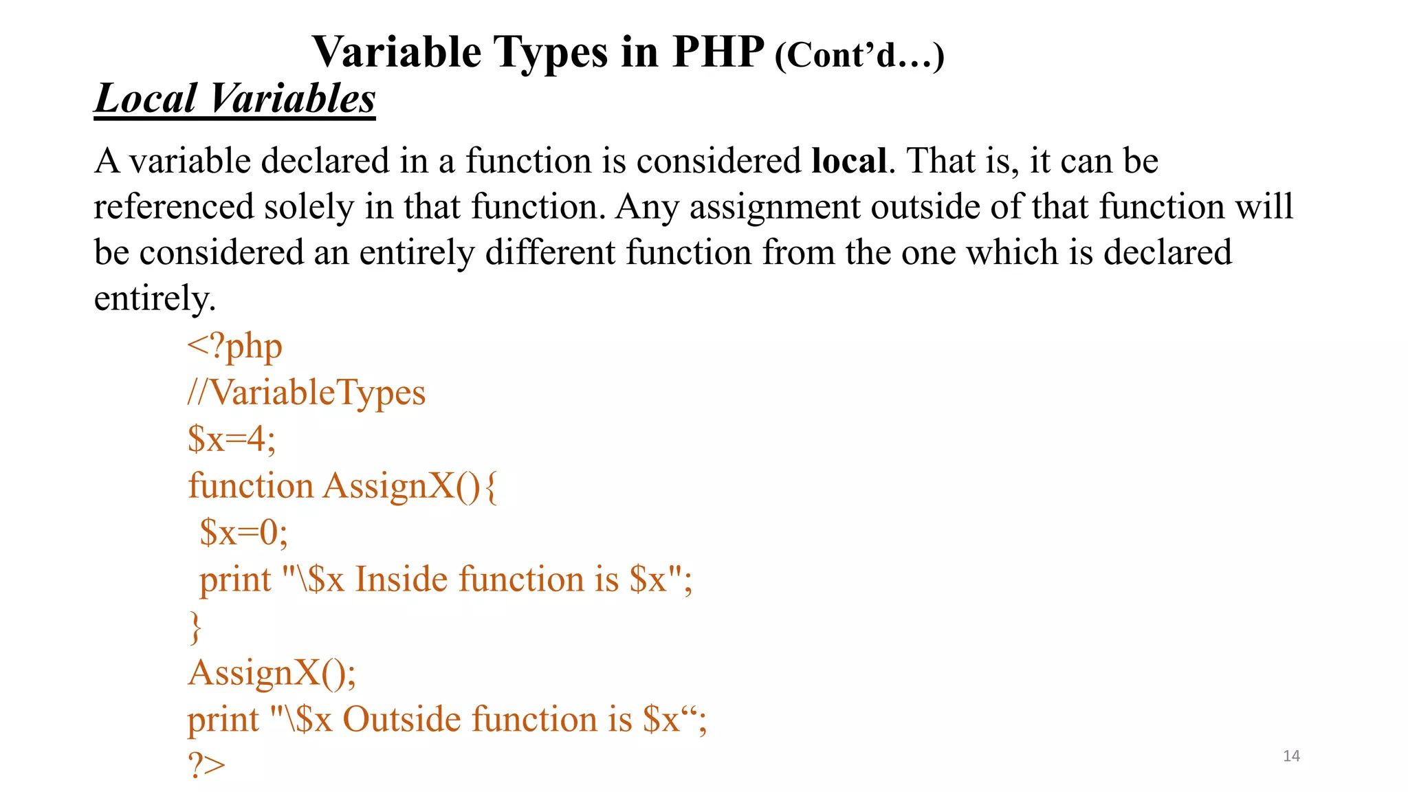 Variable Types in PHP (Cont’d…)
Local Variables
A variable declared in a function is considered local. That is, it can be
referenced solely in that function. Any assignment outside of that function will
be considered an entirely different function from the one which is declared
entirely.
<?php
//VariableTypes
$x=4;
function AssignX(){
$x=0;
print "$x Inside function is $x";
}
AssignX();
print "$x Outside function is $x“;
?> 14
 