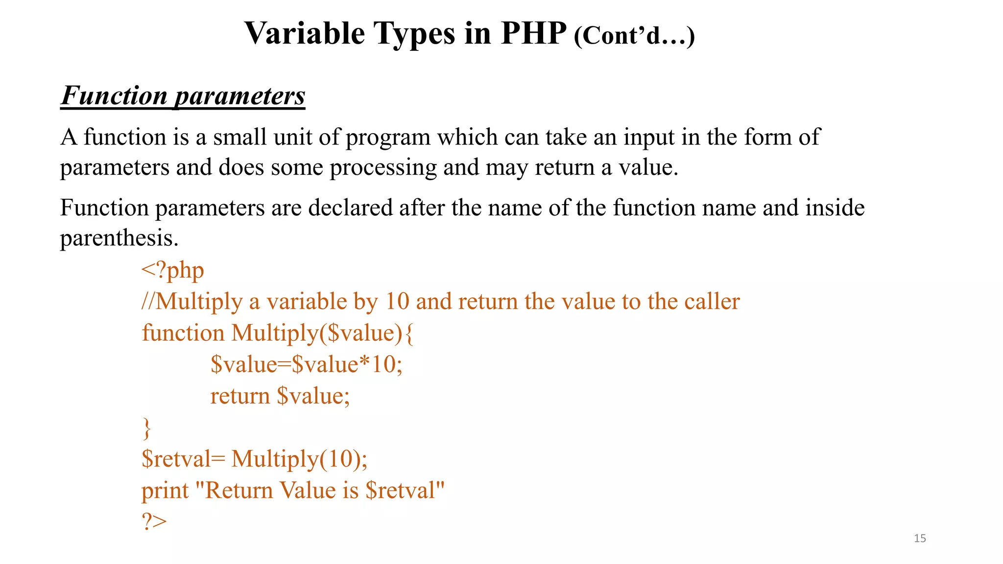 Variable Types in PHP (Cont’d…)
Function parameters
A function is a small unit of program which can take an input in the form of
parameters and does some processing and may return a value.
Function parameters are declared after the name of the function name and inside
parenthesis.
<?php
//Multiply a variable by 10 and return the value to the caller
function Multiply($value){
$value=$value*10;
return $value;
}
$retval= Multiply(10);
print "Return Value is $retval"
?> 15
 