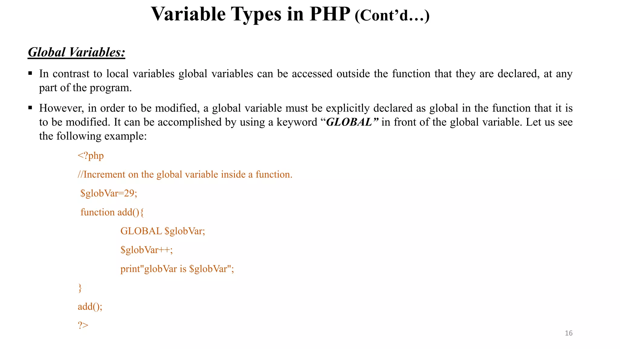 Variable Types in PHP (Cont’d…)
Global Variables:
 In contrast to local variables global variables can be accessed outside the function that they are declared, at any
part of the program.
 However, in order to be modified, a global variable must be explicitly declared as global in the function that it is
to be modified. It can be accomplished by using a keyword “GLOBAL” in front of the global variable. Let us see
the following example:
<?php
//Increment on the global variable inside a function.
$globVar=29;
function add(){
GLOBAL $globVar;
$globVar++;
print"globVar is $globVar";
}
add();
?>
16
 