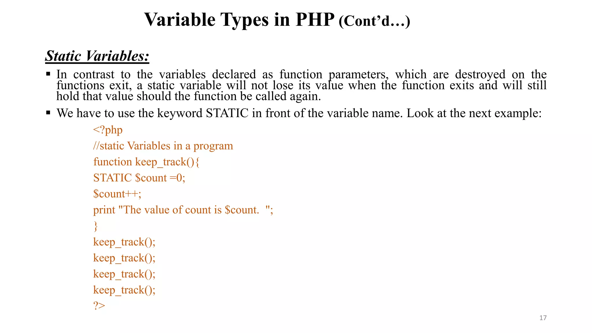 Variable Types in PHP (Cont’d…)
Static Variables:
 In contrast to the variables declared as function parameters, which are destroyed on the
functions exit, a static variable will not lose its value when the function exits and will still
hold that value should the function be called again.
 We have to use the keyword STATIC in front of the variable name. Look at the next example:
<?php
//static Variables in a program
function keep_track(){
STATIC $count =0;
$count++;
print "The value of count is $count. ";
}
keep_track();
keep_track();
keep_track();
keep_track();
?>
17
 
