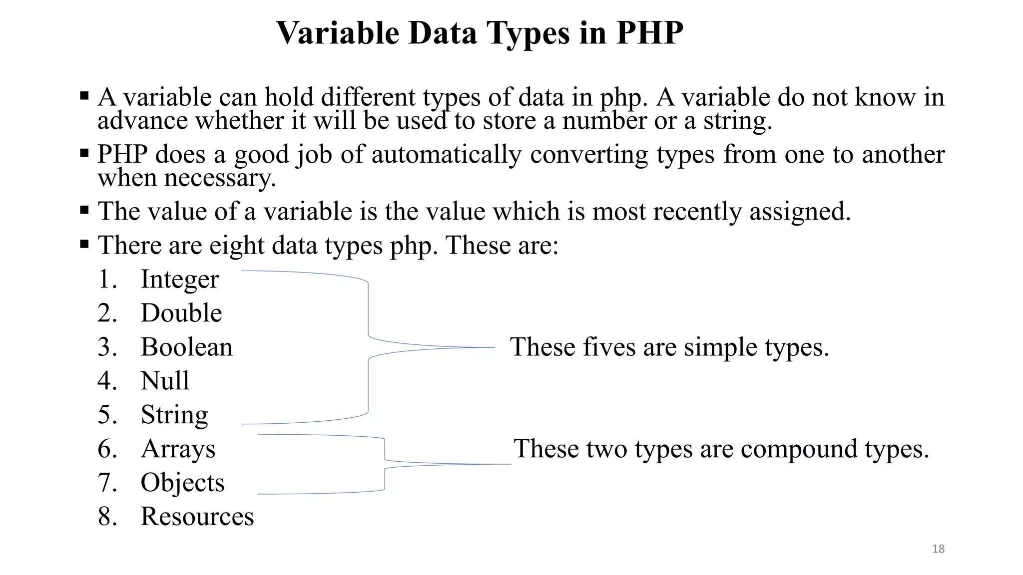 Variable Data Types in PHP
 A variable can hold different types of data in php. A variable do not know in
advance whether it will be used to store a number or a string.
 PHP does a good job of automatically converting types from one to another
when necessary.
 The value of a variable is the value which is most recently assigned.
 There are eight data types php. These are:
1. Integer
2. Double
3. Boolean These fives are simple types.
4. Null
5. String
6. Arrays These two types are compound types.
7. Objects
8. Resources
18
 