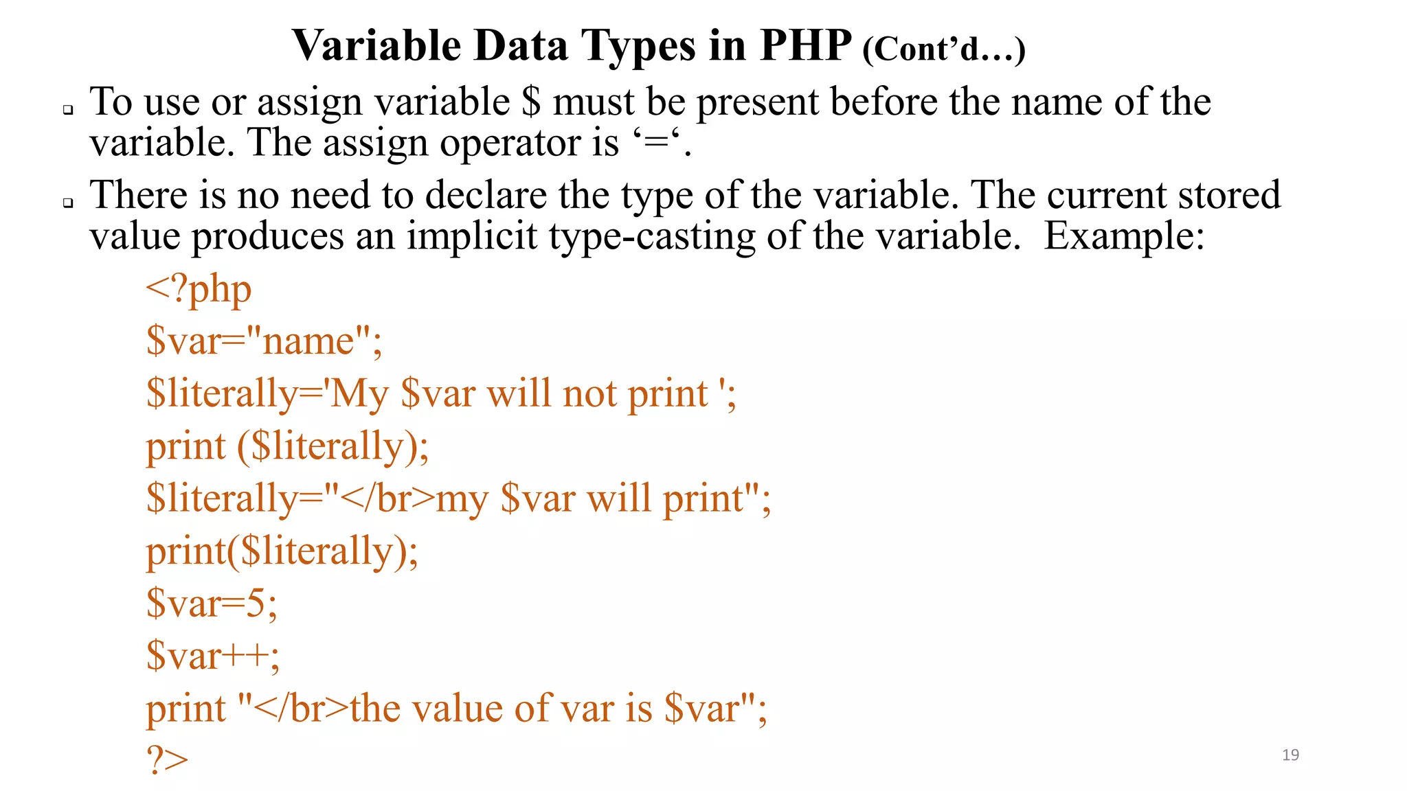 Variable Data Types in PHP (Cont’d…)
 To use or assign variable $ must be present before the name of the
variable. The assign operator is ‘=‘.
 There is no need to declare the type of the variable. The current stored
value produces an implicit type-casting of the variable. Example:
<?php
$var="name";
$literally='My $var will not print ';
print ($literally);
$literally="</br>my $var will print";
print($literally);
$var=5;
$var++;
print "</br>the value of var is $var";
?> 19
 