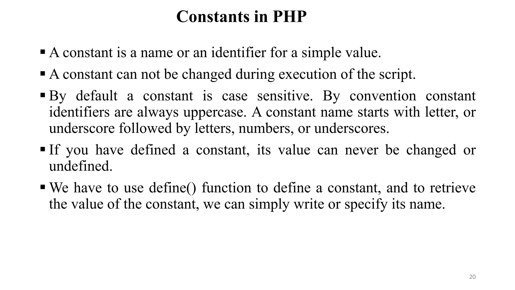 Constants in PHP
 A constant is a name or an identifier for a simple value.
 A constant can not be changed during execution of the script.
 By default a constant is case sensitive. By convention constant
identifiers are always uppercase. A constant name starts with letter, or
underscore followed by letters, numbers, or underscores.
 If you have defined a constant, its value can never be changed or
undefined.
 We have to use define() function to define a constant, and to retrieve
the value of the constant, we can simply write or specify its name.
20
 