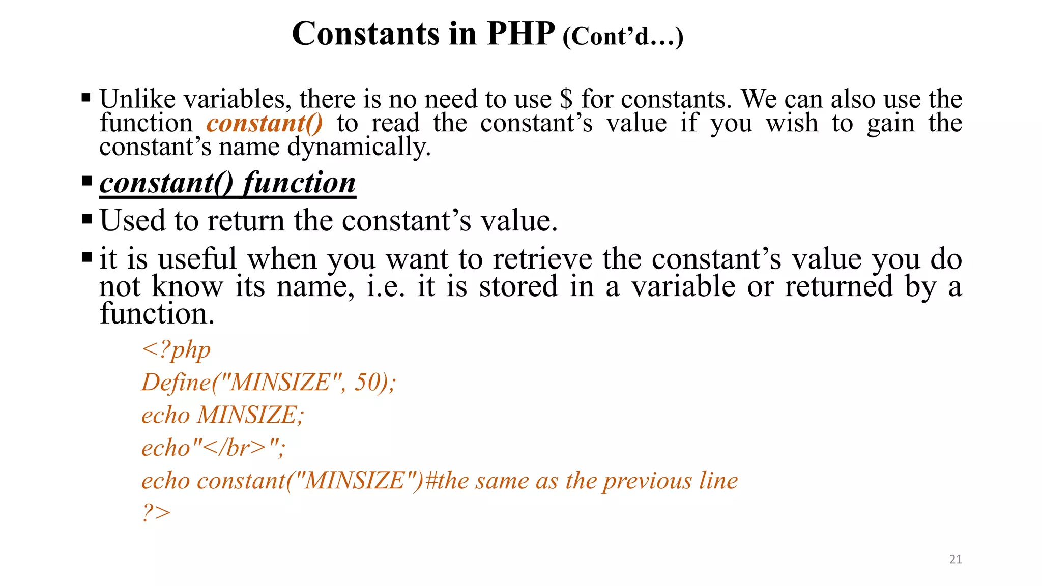Constants in PHP (Cont’d…)
 Unlike variables, there is no need to use $ for constants. We can also use the
function constant() to read the constant’s value if you wish to gain the
constant’s name dynamically.
constant() function
Used to return the constant’s value.
it is useful when you want to retrieve the constant’s value you do
not know its name, i.e. it is stored in a variable or returned by a
function.
<?php
Define("MINSIZE", 50);
echo MINSIZE;
echo"</br>";
echo constant("MINSIZE")#the same as the previous line
?>
21
 