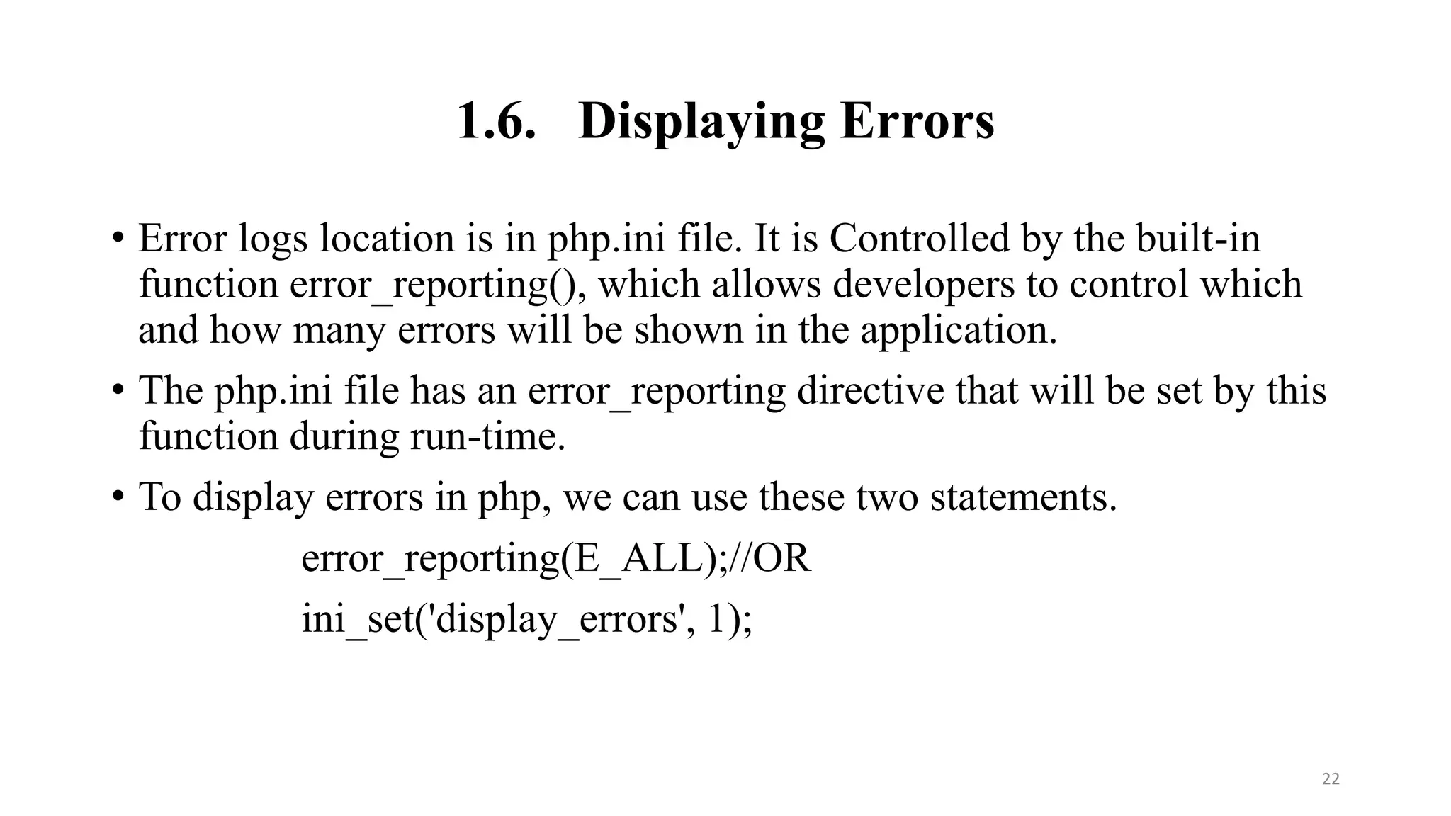 1.6. Displaying Errors
• Error logs location is in php.ini file. It is Controlled by the built-in
function error_reporting(), which allows developers to control which
and how many errors will be shown in the application.
• The php.ini file has an error_reporting directive that will be set by this
function during run-time.
• To display errors in php, we can use these two statements.
error_reporting(E_ALL);//OR
ini_set('display_errors', 1);
22
 