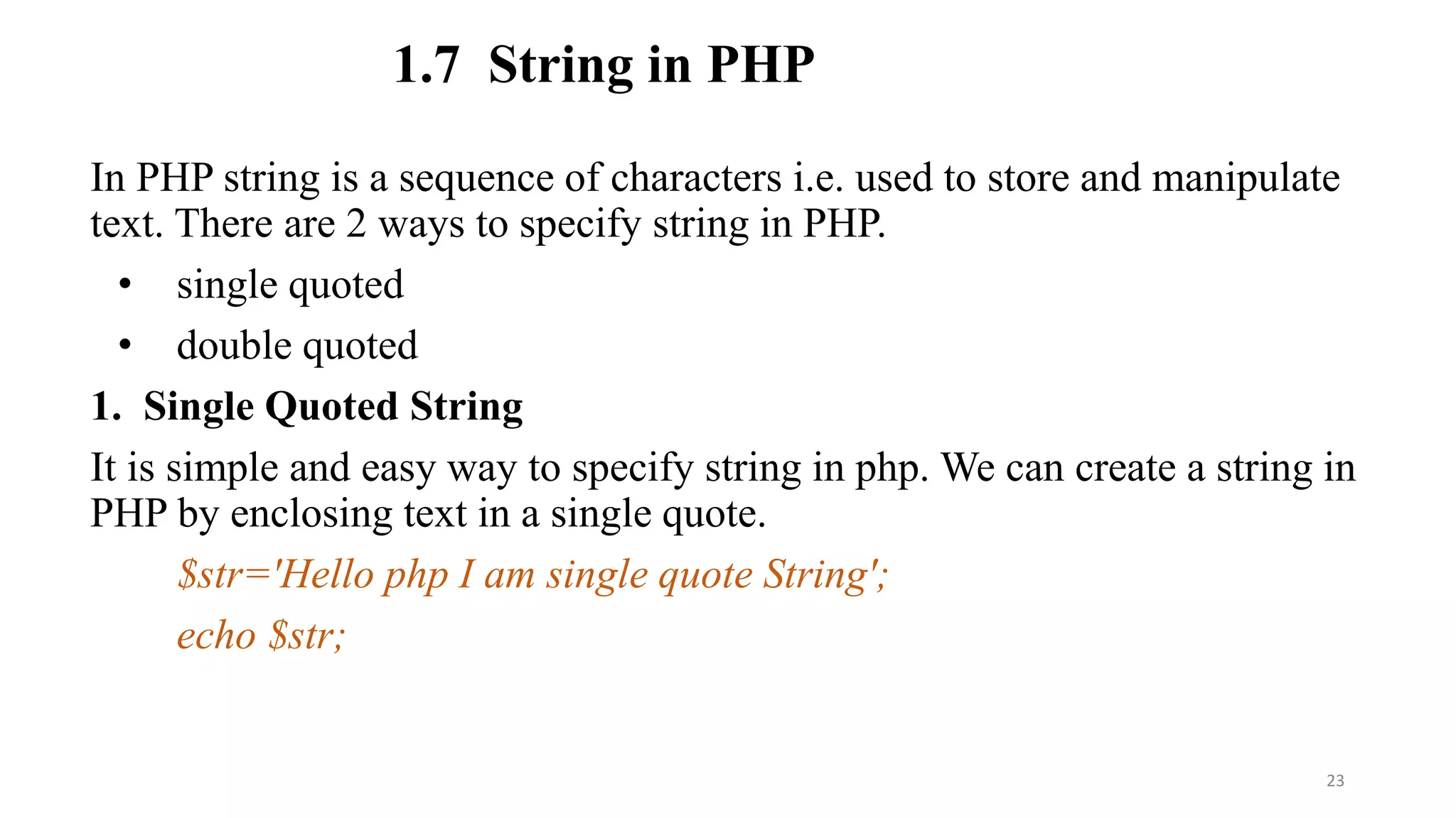 1.7 String in PHP
In PHP string is a sequence of characters i.e. used to store and manipulate
text. There are 2 ways to specify string in PHP.
• single quoted
• double quoted
1. Single Quoted String
It is simple and easy way to specify string in php. We can create a string in
PHP by enclosing text in a single quote.
$str='Hello php I am single quote String';
echo $str;
23
 