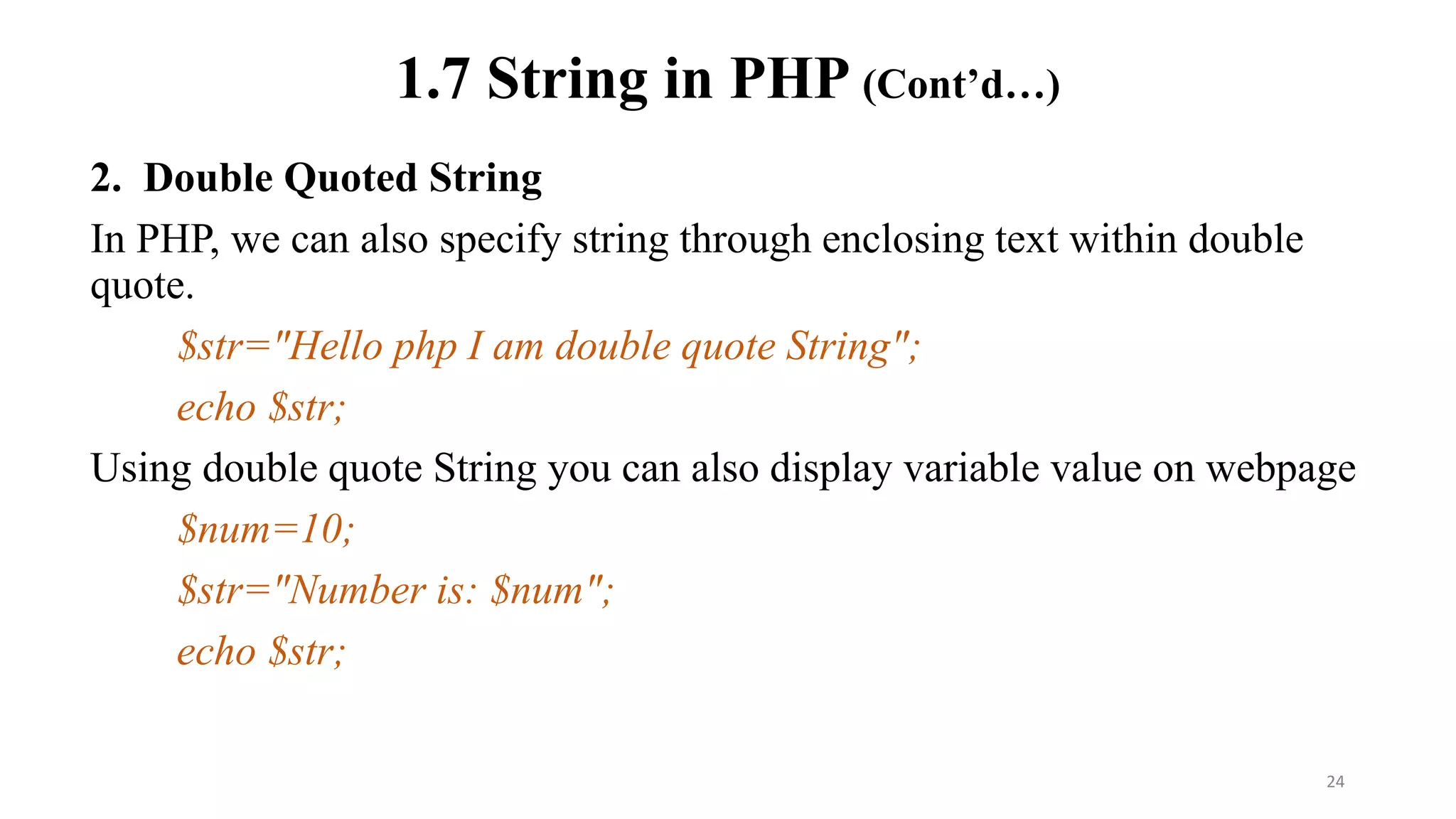 1.7 String in PHP (Cont’d…)
2. Double Quoted String
In PHP, we can also specify string through enclosing text within double
quote.
$str="Hello php I am double quote String";
echo $str;
Using double quote String you can also display variable value on webpage
$num=10;
$str="Number is: $num";
echo $str;
24
 