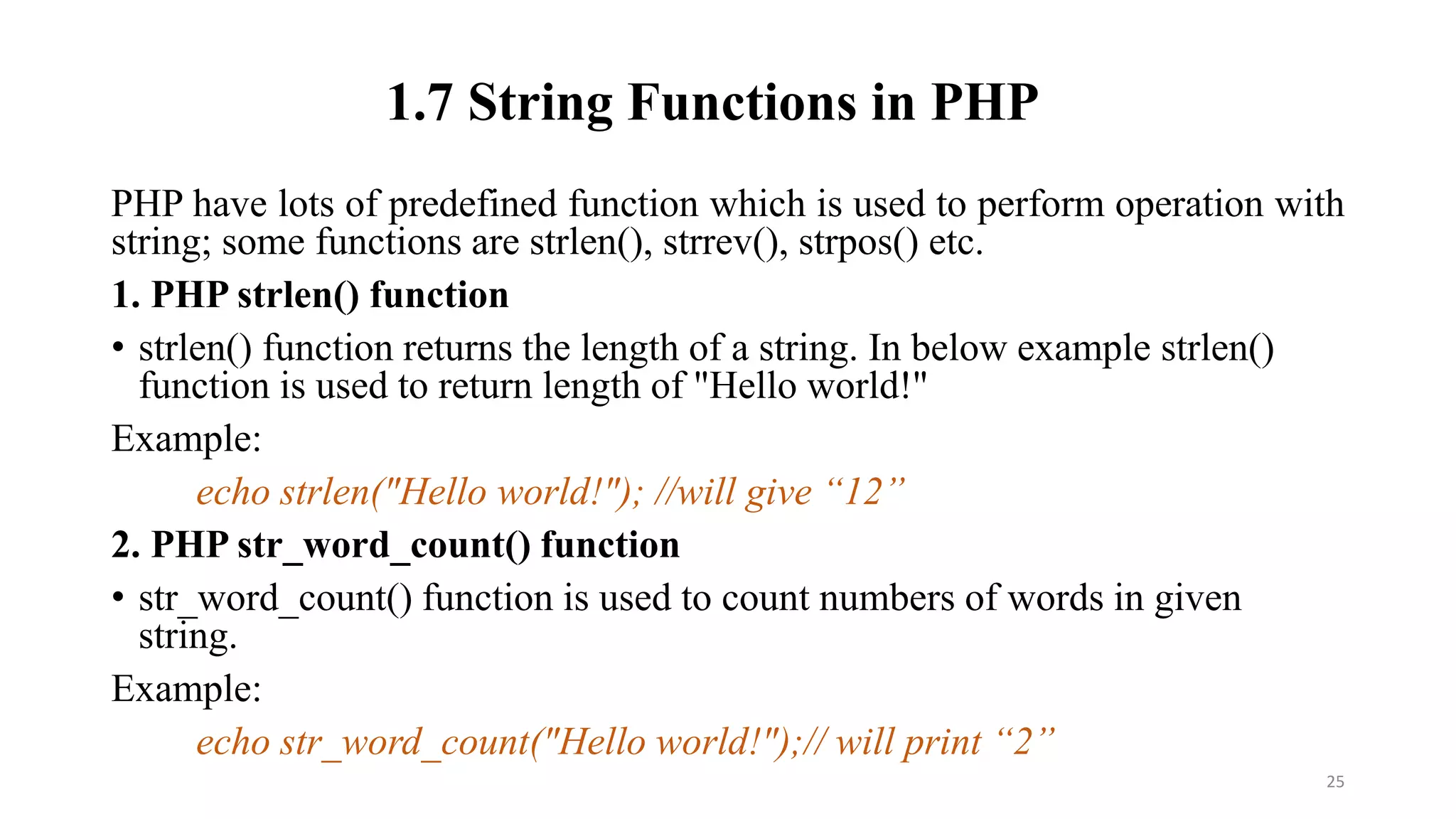 1.7 String Functions in PHP
PHP have lots of predefined function which is used to perform operation with
string; some functions are strlen(), strrev(), strpos() etc.
1. PHP strlen() function
• strlen() function returns the length of a string. In below example strlen()
function is used to return length of "Hello world!"
Example:
echo strlen("Hello world!"); //will give “12”
2. PHP str_word_count() function
• str_word_count() function is used to count numbers of words in given
string.
Example:
echo str_word_count("Hello world!");// will print “2”
25
 
