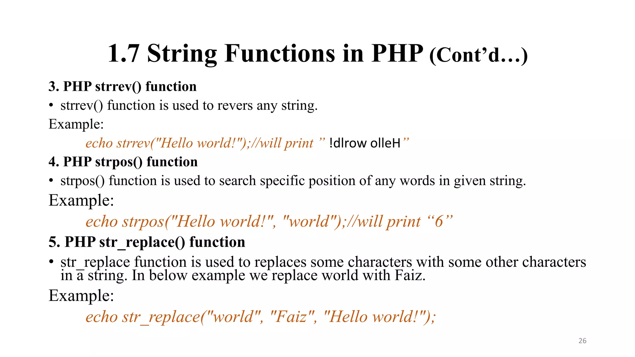1.7 String Functions in PHP (Cont’d…)
3. PHP strrev() function
• strrev() function is used to revers any string.
Example:
echo strrev("Hello world!");//will print ” !dlrow olleH”
4. PHP strpos() function
• strpos() function is used to search specific position of any words in given string.
Example:
echo strpos("Hello world!", "world");//will print “6”
5. PHP str_replace() function
• str_replace function is used to replaces some characters with some other characters
in a string. In below example we replace world with Faiz.
Example:
echo str_replace("world", "Faiz", "Hello world!");
26
 