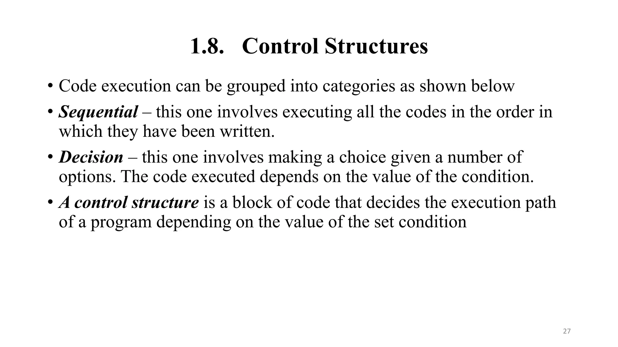 1.8. Control Structures
• Code execution can be grouped into categories as shown below
• Sequential – this one involves executing all the codes in the order in
which they have been written.
• Decision – this one involves making a choice given a number of
options. The code executed depends on the value of the condition.
• A control structure is a block of code that decides the execution path
of a program depending on the value of the set condition
27
 