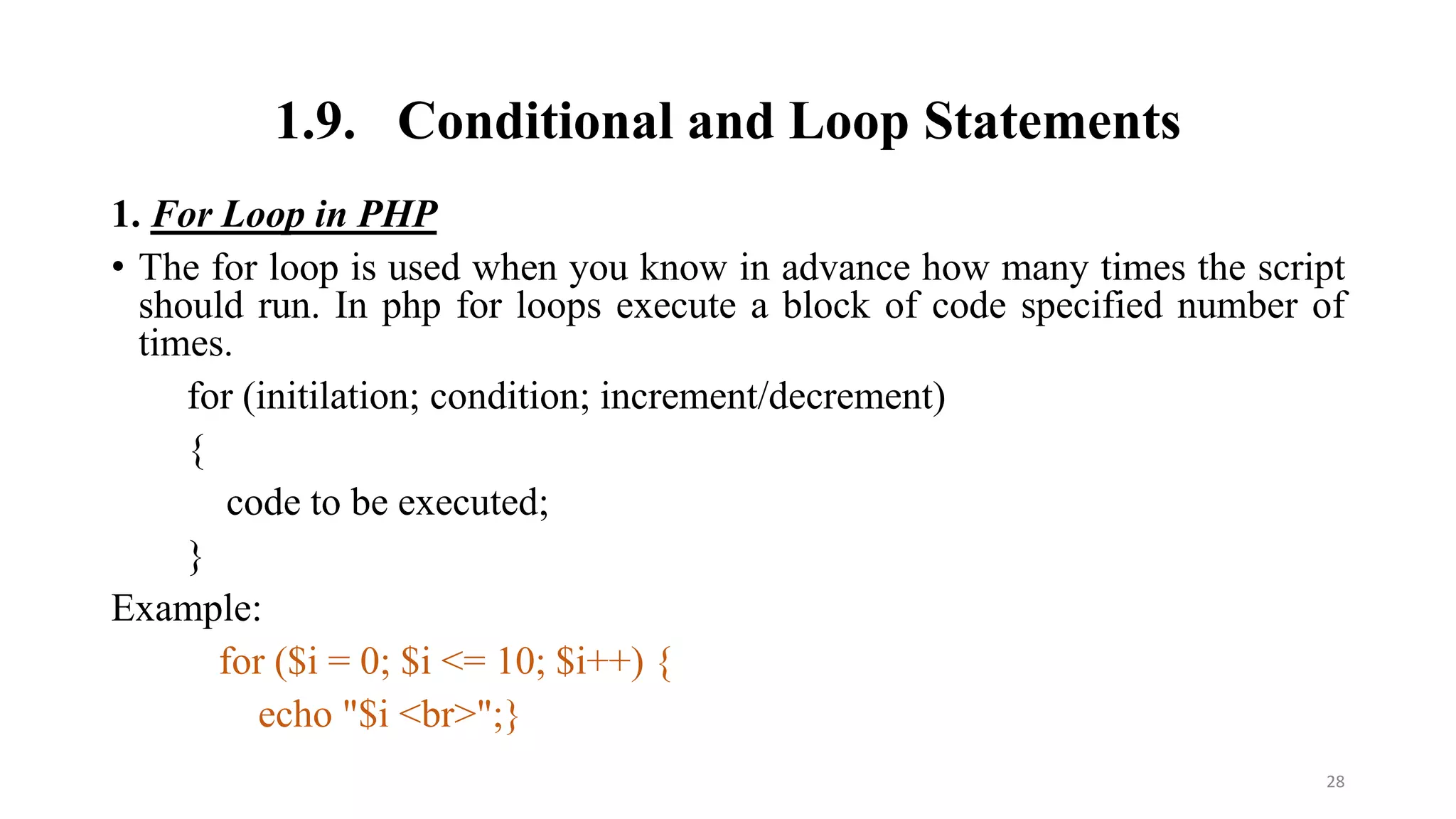 1.9. Conditional and Loop Statements
1. For Loop in PHP
• The for loop is used when you know in advance how many times the script
should run. In php for loops execute a block of code specified number of
times.
for (initilation; condition; increment/decrement)
{
code to be executed;
}
Example:
for ($i = 0; $i <= 10; $i++) {
echo "$i <br>";}
28
 