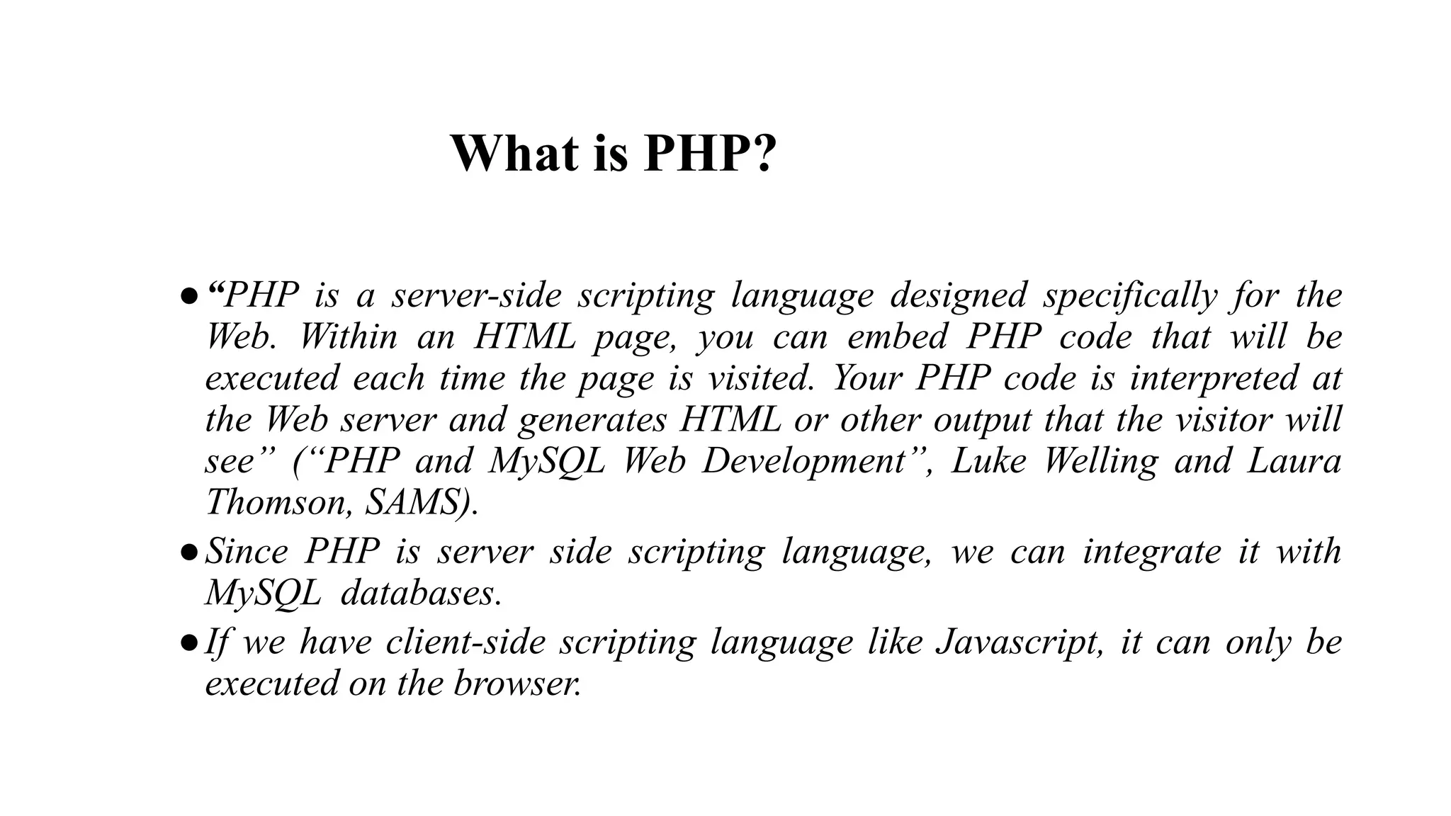 What is PHP?
●“PHP is a server-side scripting language designed specifically for the
Web. Within an HTML page, you can embed PHP code that will be
executed each time the page is visited. Your PHP code is interpreted at
the Web server and generates HTML or other output that the visitor will
see” (“PHP and MySQL Web Development”, Luke Welling and Laura
Thomson, SAMS).
●Since PHP is server side scripting language, we can integrate it with
MySQL databases.
●If we have client-side scripting language like Javascript, it can only be
executed on the browser.
 