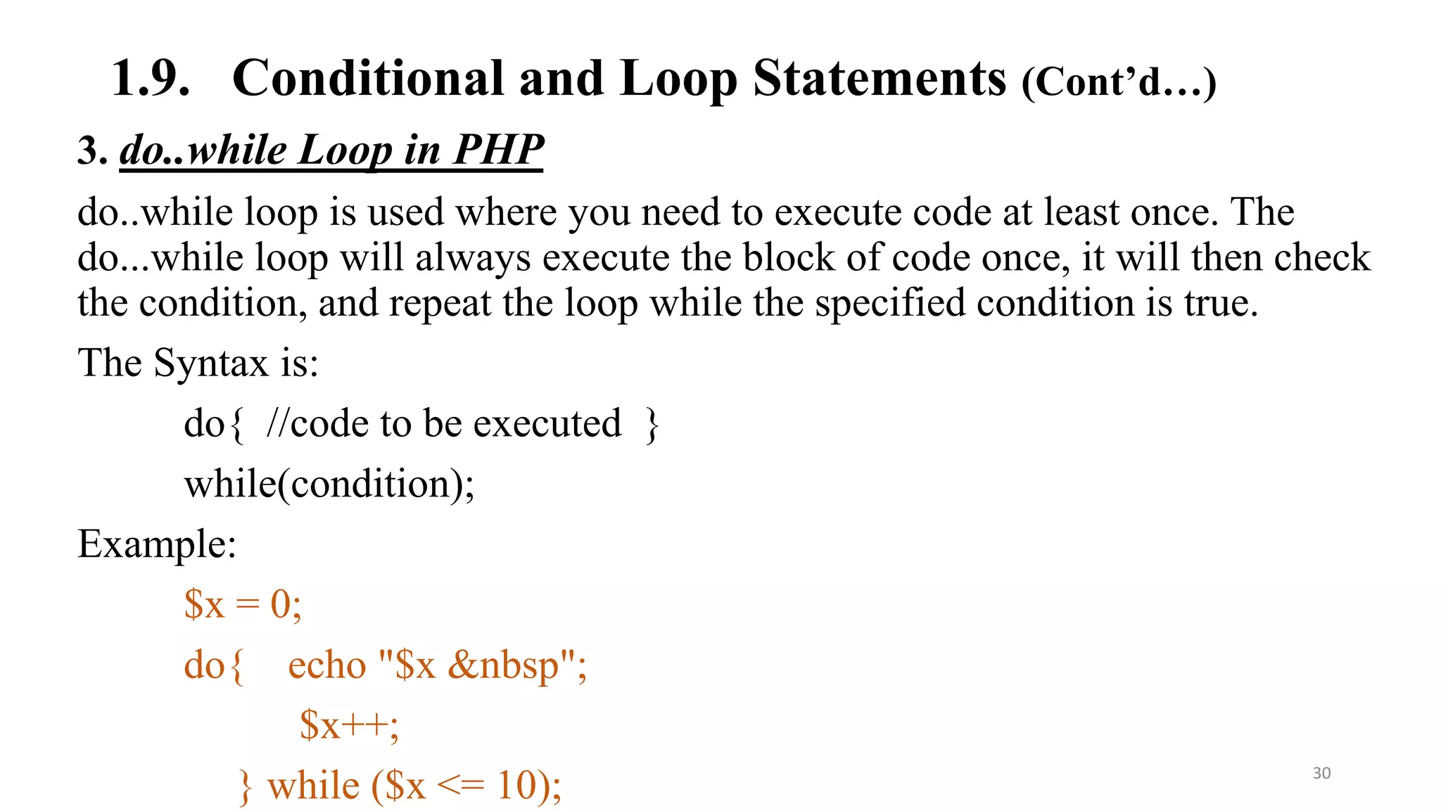 1.9. Conditional and Loop Statements (Cont’d…)
3. do..while Loop in PHP
do..while loop is used where you need to execute code at least once. The
do...while loop will always execute the block of code once, it will then check
the condition, and repeat the loop while the specified condition is true.
The Syntax is:
do{ //code to be executed }
while(condition);
Example:
$x = 0;
do{ echo "$x &nbsp";
$x++;
} while ($x <= 10); 30
 