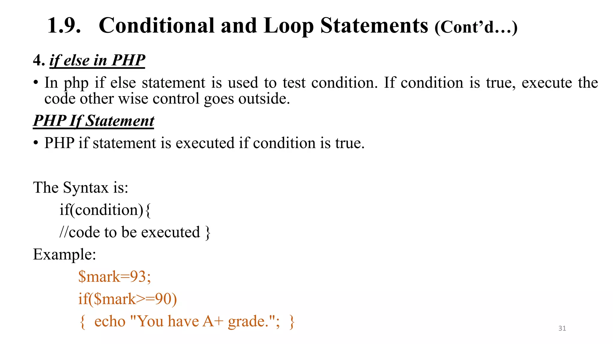 1.9. Conditional and Loop Statements (Cont’d…)
4. if else in PHP
• In php if else statement is used to test condition. If condition is true, execute the
code other wise control goes outside.
PHP If Statement
• PHP if statement is executed if condition is true.
The Syntax is:
if(condition){
//code to be executed }
Example:
$mark=93;
if($mark>=90)
{ echo "You have A+ grade."; } 31
 