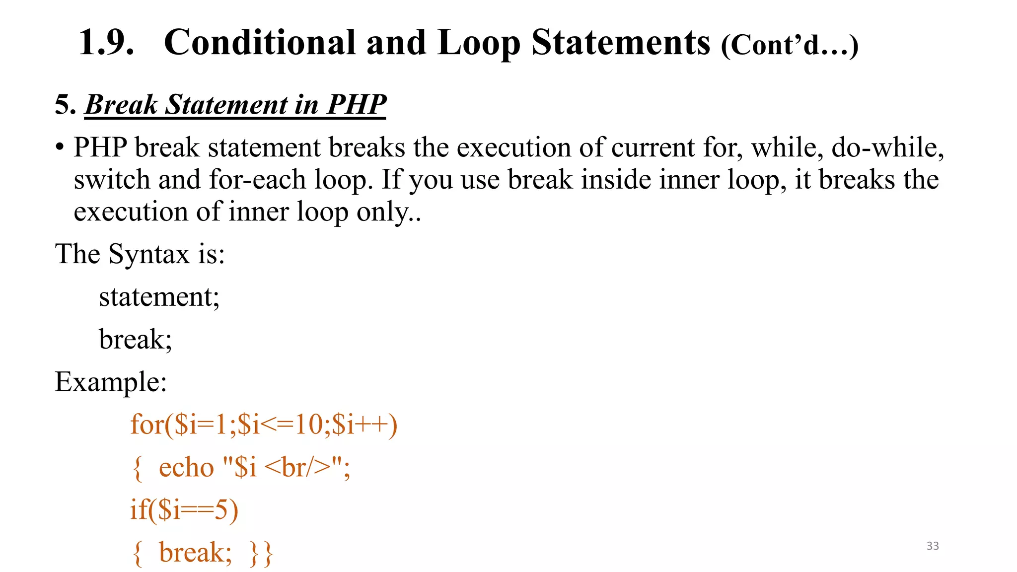 1.9. Conditional and Loop Statements (Cont’d…)
5. Break Statement in PHP
• PHP break statement breaks the execution of current for, while, do-while,
switch and for-each loop. If you use break inside inner loop, it breaks the
execution of inner loop only..
The Syntax is:
statement;
break;
Example:
for($i=1;$i<=10;$i++)
{ echo "$i <br/>";
if($i==5)
{ break; }} 33
 