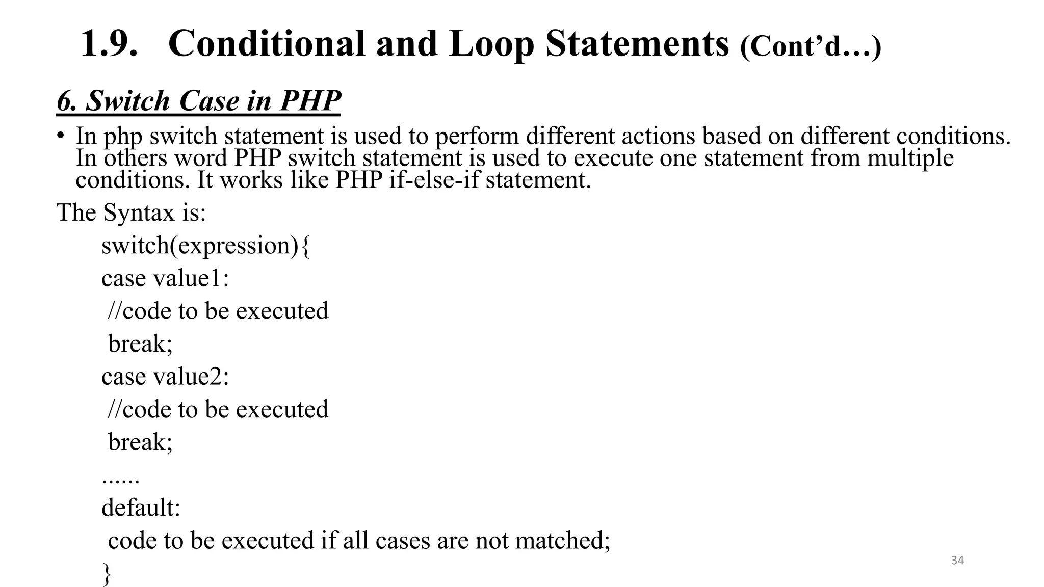 1.9. Conditional and Loop Statements (Cont’d…)
6. Switch Case in PHP
• In php switch statement is used to perform different actions based on different conditions.
In others word PHP switch statement is used to execute one statement from multiple
conditions. It works like PHP if-else-if statement.
The Syntax is:
switch(expression){
case value1:
//code to be executed
break;
case value2:
//code to be executed
break;
......
default:
code to be executed if all cases are not matched;
}
34
 