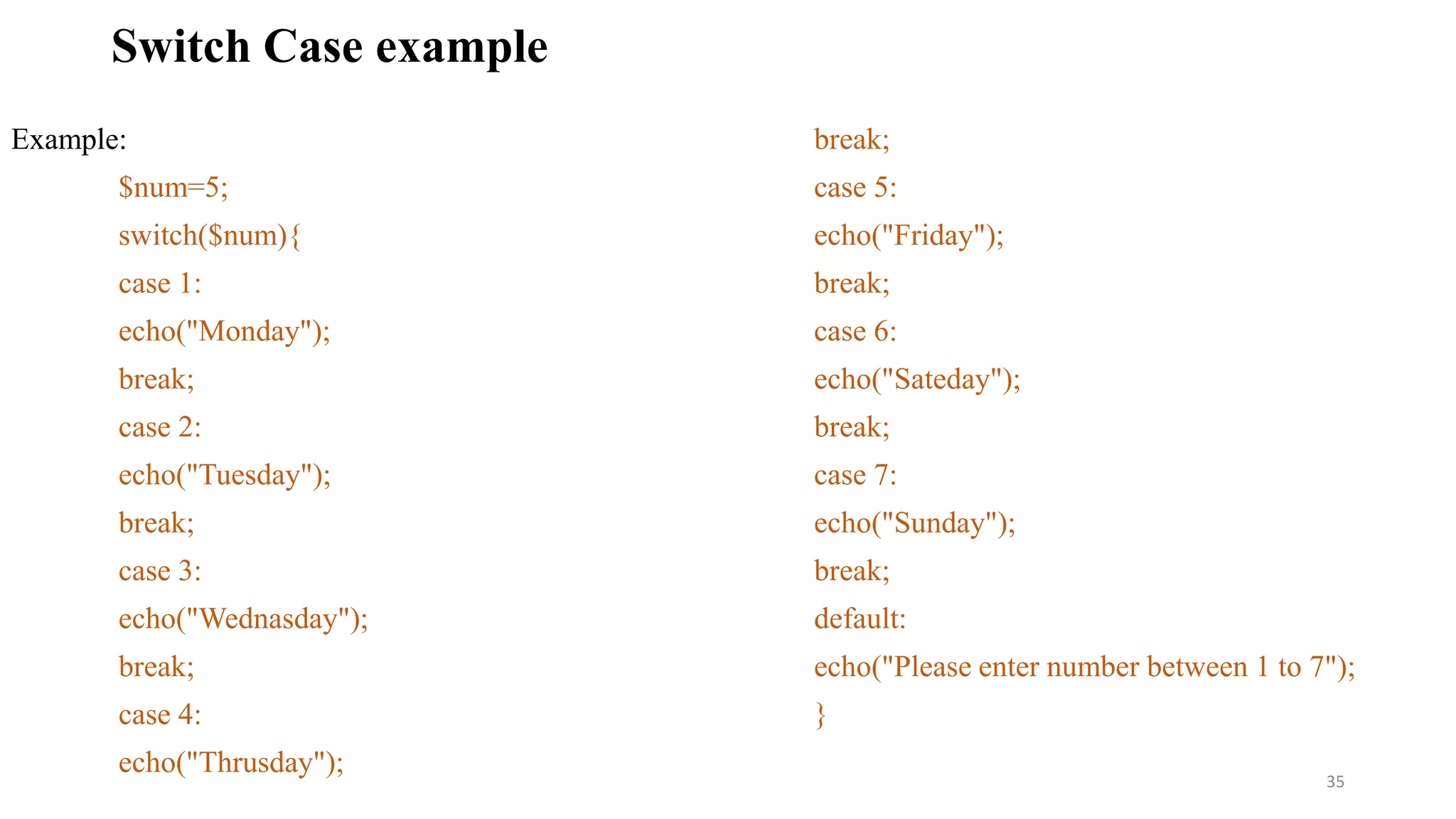 Switch Case example
Example:
$num=5;
switch($num){
case 1:
echo("Monday");
break;
case 2:
echo("Tuesday");
break;
case 3:
echo("Wednasday");
break;
case 4:
echo("Thrusday");
break;
case 5:
echo("Friday");
break;
case 6:
echo("Sateday");
break;
case 7:
echo("Sunday");
break;
default:
echo("Please enter number between 1 to 7");
}
35
 
