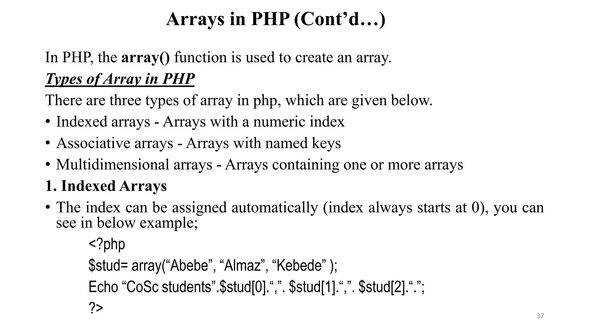Arrays in PHP (Cont’d…)
In PHP, the array() function is used to create an array.
Types of Array in PHP
There are three types of array in php, which are given below.
• Indexed arrays - Arrays with a numeric index
• Associative arrays - Arrays with named keys
• Multidimensional arrays - Arrays containing one or more arrays
1. Indexed Arrays
• The index can be assigned automatically (index always starts at 0), you can
see in below example;
<?php
$stud= array(“Abebe”, “Almaz”, “Kebede” );
Echo “CoSc students”.$stud[0].“,”. $stud[1].“,”. $stud[2].“.”;
?> 37
 