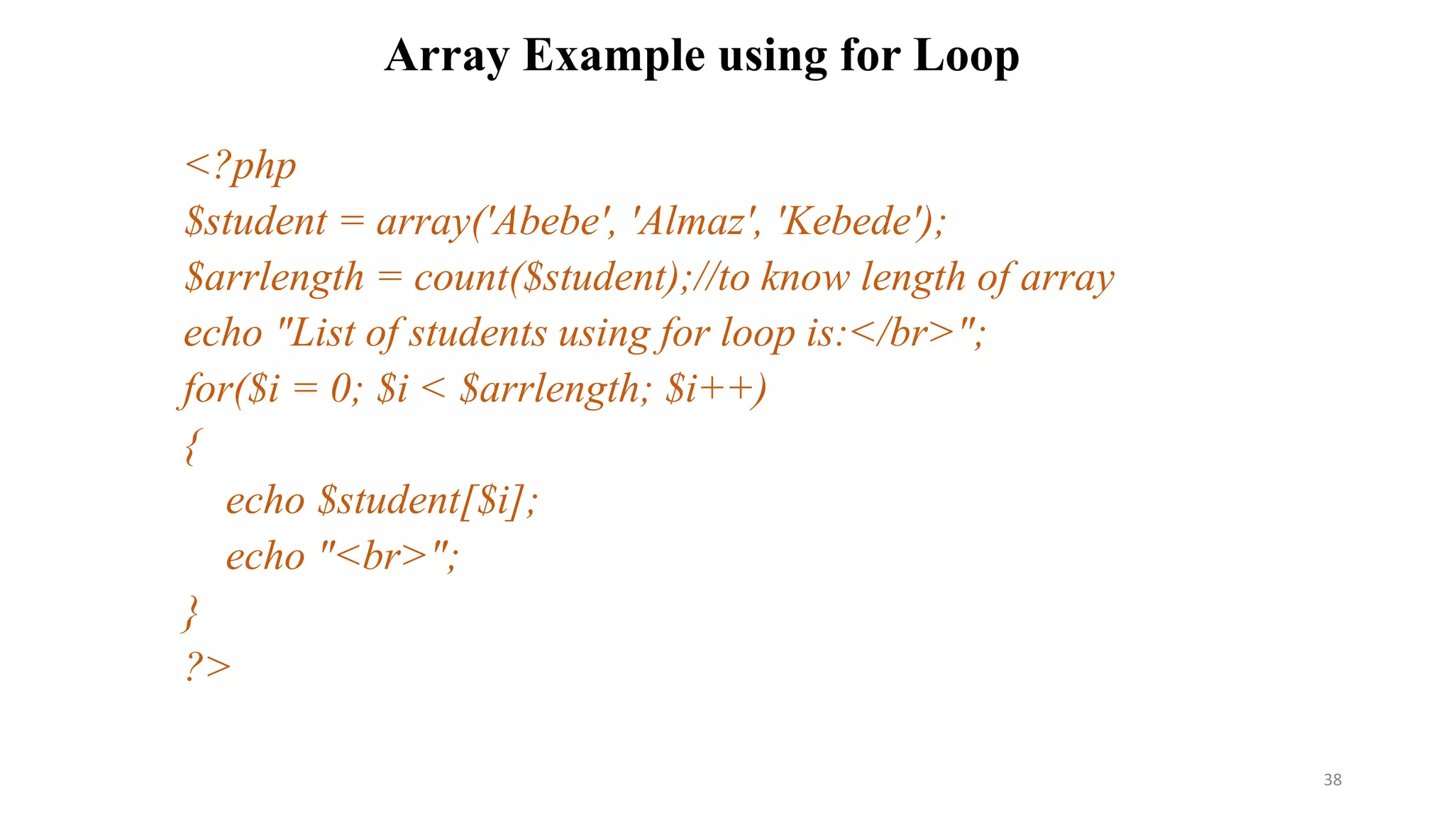 Array Example using for Loop
<?php
$student = array('Abebe', 'Almaz', 'Kebede');
$arrlength = count($student);//to know length of array
echo "List of students using for loop is:</br>";
for($i = 0; $i < $arrlength; $i++)
{
echo $student[$i];
echo "<br>";
}
?>
38
 