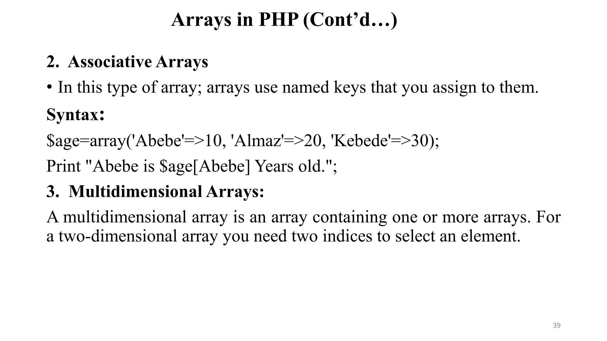 Arrays in PHP (Cont’d…)
2. Associative Arrays
• In this type of array; arrays use named keys that you assign to them.
Syntax:
$age=array('Abebe'=>10, 'Almaz'=>20, 'Kebede'=>30);
Print "Abebe is $age[Abebe] Years old.";
3. Multidimensional Arrays:
A multidimensional array is an array containing one or more arrays. For
a two-dimensional array you need two indices to select an element.
39
 